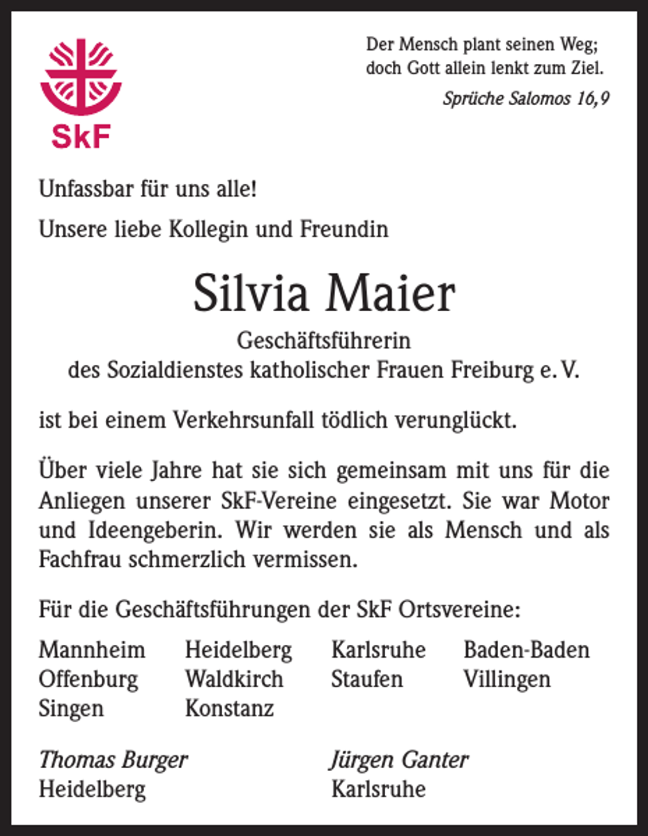 <p>Der Mensch plant seinen Weg;<br />doch Gott allein lenkt zum Ziel.</p><p>Sprüche Salomos 16,9</p><p>Unfassbar für uns alle!<br />Unsere liebe Kollegin und Freundin</p><p>Silvia Maier</p><p>Geschäftsführerin<br />des Sozialdienstes katholischer Frauen Freiburg e. V.<br />ist bei einem Verkehrsunfall tödlich verunglückt.<br />Über viele Jahre hat sie sich gemeinsam mit uns für die<br />Anliegen unserer SkF-Vereine eingesetzt. Sie war Motor<br />und Ideengeberin. Wir werden sie als Mensch und als<br />Fachfrau schmerzlich vermissen.<br />Für die Geschäftsführungen der SkF Ortsvereine:<br />Mannheim<br />Offenburg<br />Singen</p><p>Heidelberg<br />Waldkirch<br />Konstanz</p><p>Thomas Burger<br />Heidelberg</p><p>Karlsruhe<br />Staufen</p><p>Baden-Baden<br />Villingen</p><p>Jürgen Ganter<br />Karlsruhe</p>