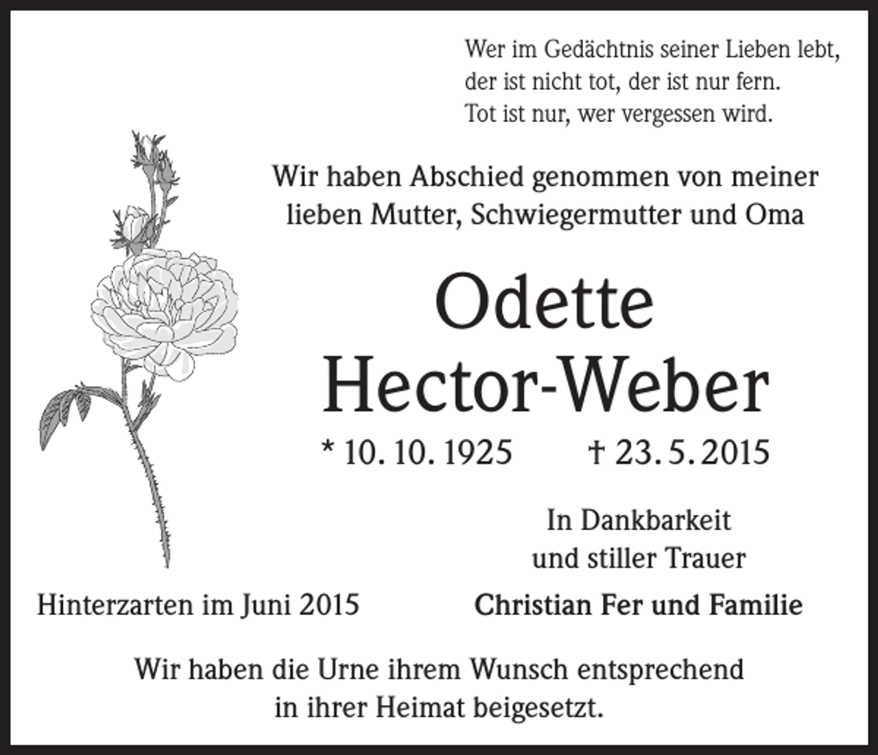 <p>Wer im Gedächtnis seiner Lieben lebt,<br />der ist nicht tot, der ist nur fern.<br />Tot ist nur, wer vergessen wird.</p><p>Wir haben Abschied genommen von meiner<br />lieben Mutter, Schwiegermutter und Oma</p><p>Odette<br />Hector-Weber</p><p>* 10. 10. 1925</p><p>Hinterzarten im Juni 2015</p><p>† 23. 5. 2015</p><p>In Dankbarkeit<br />und stiller Trauer<br />Christian Fer und Familie</p><p>Wir haben die Urne ihrem Wunsch entsprechend<br />in ihrer ­Heimat beigesetzt.</p>