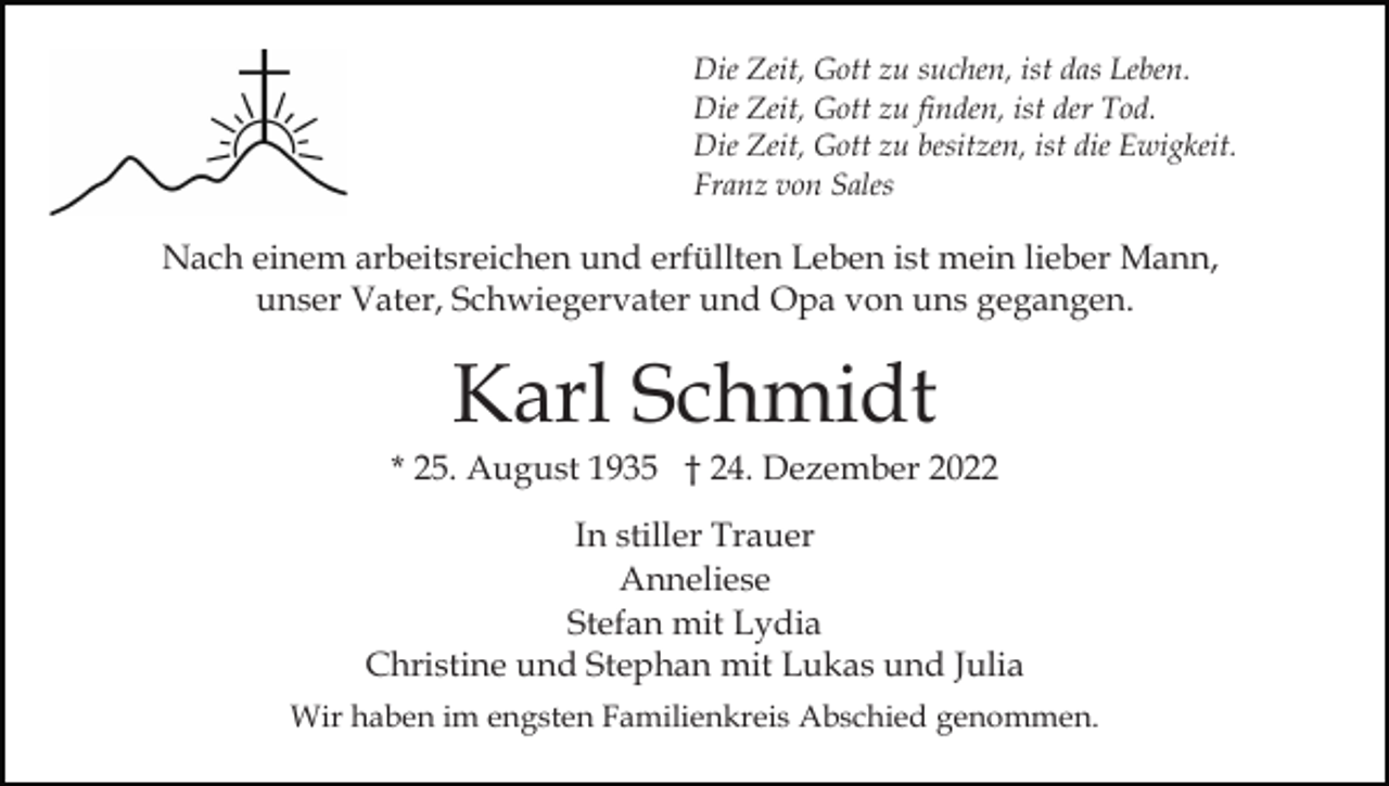 <p>Die Zeit, Gott zu suchen, ist das Leben.<br />Die Zeit, Gott zu finden, ist der Tod.<br />Die Zeit, Gott zu besitzen, ist die Ewigkeit.<br />Franz von Sales</p><p>Nach einem arbeitsreichen und erfüllten Leben ist mein lieber Mann,<br />unser Vater, Schwiegervater und Opa von uns gegangen.</p><p>Karl Schmidt<br />* 25. August 1935 † 24. Dezember 2022<br />In stiller Trauer<br />Anneliese<br />Stefan mit Lydia<br />Christine und Stephan mit Lukas und Julia<br />Wir haben im engsten Familienkreis Abschied genommen.</p>