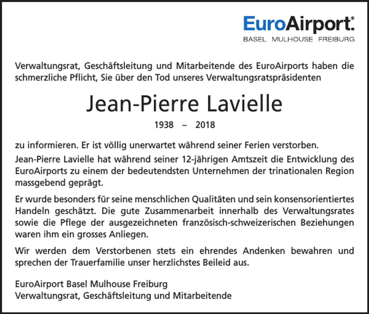 <p>®</p><p>Verwaltungsrat, Geschäftsleitung und Mitarbeitende des EuroAirports haben die<br />schmerzliche Pflicht, Sie über den Tod unseres Verwaltungsratspräsidenten</p><p>Jean-Pierre Lavielle<br />1938 – 2018<br />zu informieren. Er ist völlig unerwartet während seiner Ferien verstorben.<br />Jean-Pierre Lavielle hat während seiner 12-jährigen Amtszeit die Entwicklung des<br />EuroAirports zu einem der bedeutendsten Unternehmen der trinationalen Region<br />massgebend geprägt.<br />Er wurde besonders für seine menschlichen Qualitäten und sein konsensorientiertes<br />Handeln geschätzt. Die gute Zusammenarbeit innerhalb des Verwaltungsrates<br />sowie die Pflege der ausgezeichneten französisch-schweizerischen Beziehungen<br />waren ihm ein grosses Anliegen.<br />Wir werden dem Verstorbenen stets ein ehrendes Andenken bewahren und<br />­sprechen der Trauerfamilie unser herzlichstes Beileid aus.<br />EuroAirport Basel Mulhouse Freiburg<br />Verwaltungsrat, Geschäftsleitung und Mitarbeitende</p>