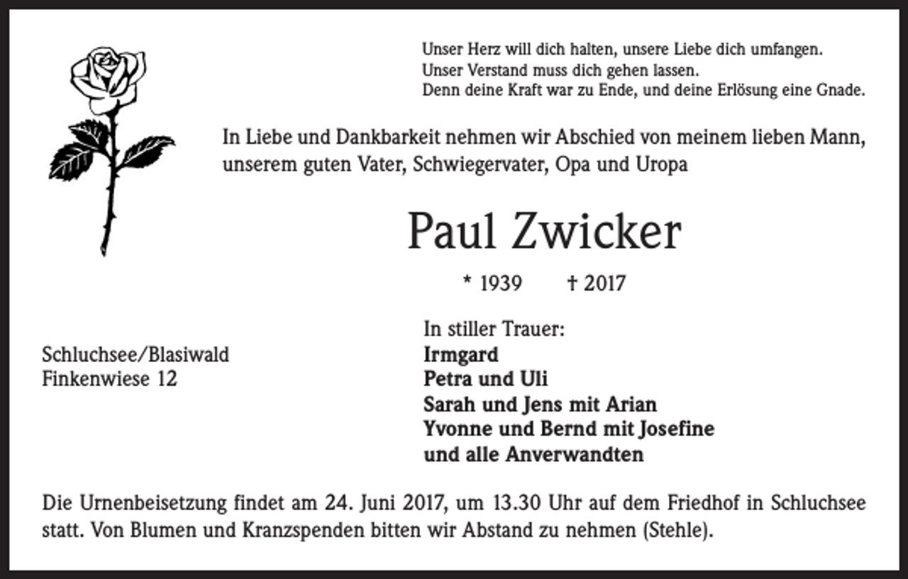 <p>Unser Herz will dich halten, unsere Liebe dich umfangen.<br />Unser Verstand muss dich gehen lassen.<br />Denn deine Kraft war zu Ende, und deine Erlösung eine Gnade.</p><p>In Liebe und Dankbarkeit nehmen wir Abschied von meinem lieben Mann,<br />unserem guten Vater, Schwiegervater, Opa und Uropa</p><p>Paul Zwicker<br />* 1939 † 2017</p><p>In stiller Trauer:<br />Schluchsee/Blasiwald<br />Irmgard<br />Finkenwiese 12 Petra und Uli<br />Sarah und Jens mit Arian<br />Yvonne und Bernd mit Josefine<br />und alle Anverwandten<br />Die Urnenbeisetzung findet am 24. Juni 2017, um 13.30 Uhr auf dem Friedhof in Schluchsee<br />statt. Von Blumen und Kranzspenden bitten wir Abstand zu nehmen (Stehle).</p>