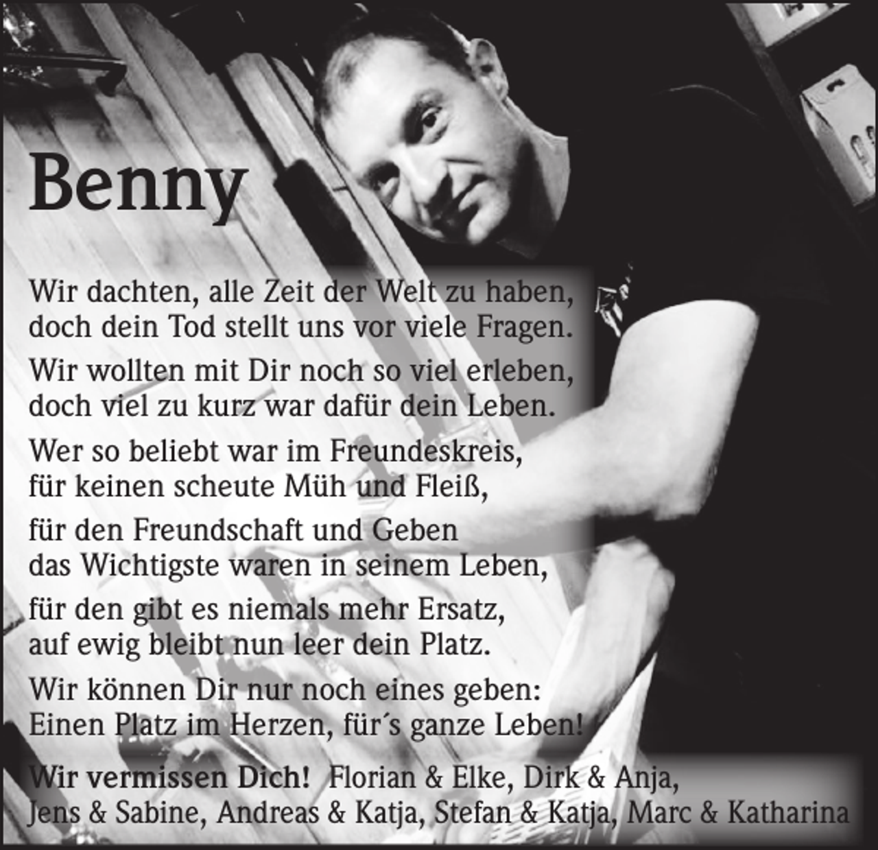 <p>Benny<br />Wir dachten, alle Zeit der Welt zu haben,<br />doch dein Tod stellt uns vor viele Fragen.<br />Wir wollten mit Dir noch so viel erleben,<br />doch viel zu kurz war dafür dein Leben.<br />Wer so beliebt war im Freundeskreis,<br />für keinen scheute Müh und Fleiß,<br />für den Freundschaft und Geben<br />das Wichtigste waren in seinem Leben,<br />für den gibt es niemals mehr Ersatz,<br />auf ewig bleibt nun leer dein Platz.<br />Wir können Dir nur noch eines geben:<br />Einen Platz im Herzen, für´s ganze Leben!<br />Wir vermissen Dich! Florian &amp; Elke, Dirk &amp; Anja,<br />Jens &amp; Sabine, Andreas &amp; Katja, Stefan &amp; Katja, Marc &amp; Katharina</p>
