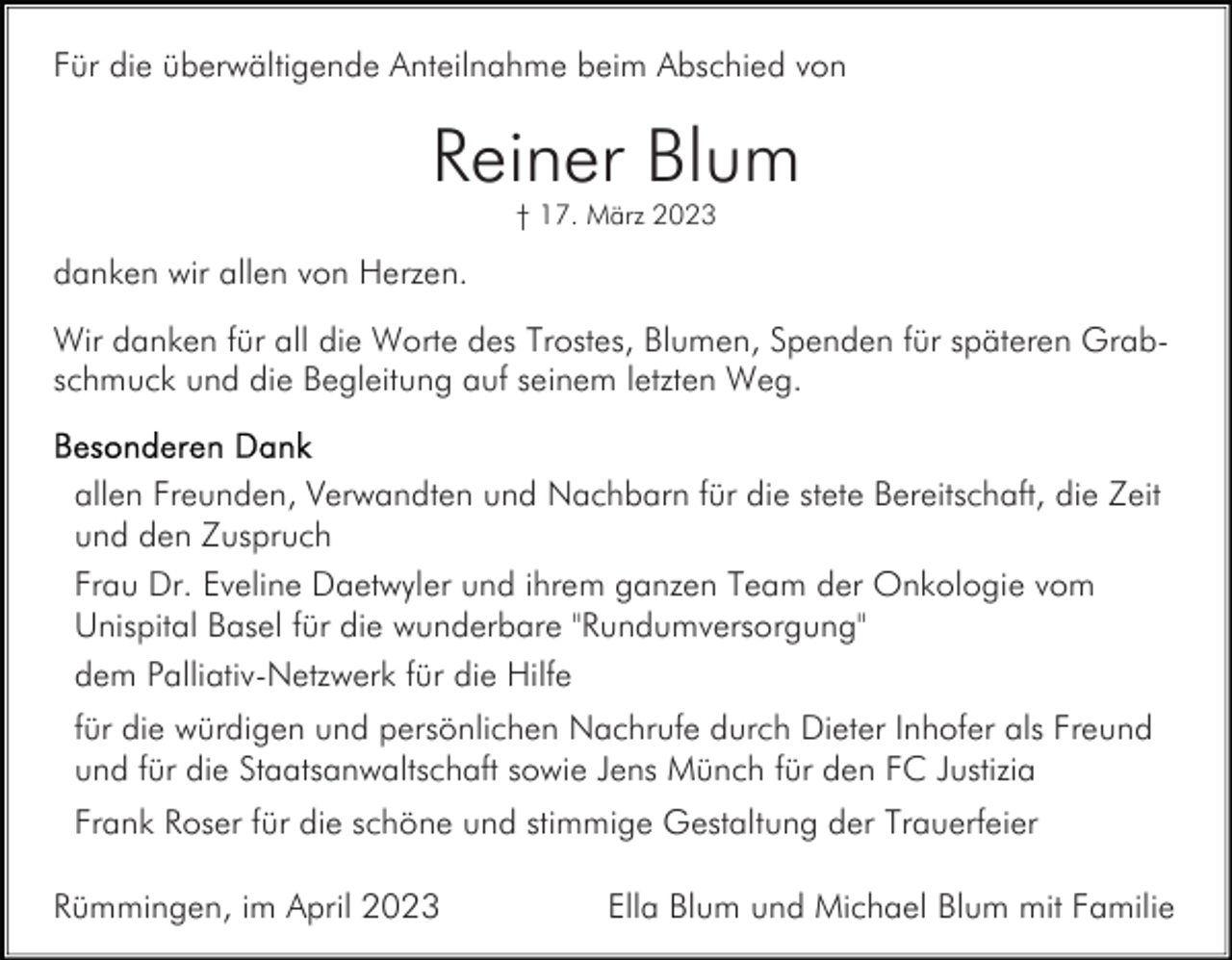 <p>Für die überwältigende Anteilnahme beim Abschied von</p><p>Reiner Blum<br />† 17. März 2023</p><p>danken wir allen von Herzen.<br />Wir danken für all die Worte des Trostes, Blumen, Spenden für späteren Grabschmuck und die Begleitung auf seinem letzten Weg.<br />allen Freunden, Verwandten und Nachbarn für die stete Bereitschaft, die Zeit<br />und den Zuspruch<br />Frau Dr. Eveline Daetwyler und ihrem ganzen Team der Onkologie vom<br />Unispital Basel für die wunderbare "Rundumversorgung"<br />dem Palliativ-Netzwerk für die Hilfe<br />für die würdigen und persönlichen Nachrufe durch Dieter Inhofer als Freund<br />und für die Staatsanwaltschaft sowie Jens Münch für den FC Justizia<br />Frank Roser für die schöne und stimmige Gestaltung der Trauerfeier<br />Rümmingen, im April 2023</p><p>Ella Blum und Michael Blum mit Familie</p>