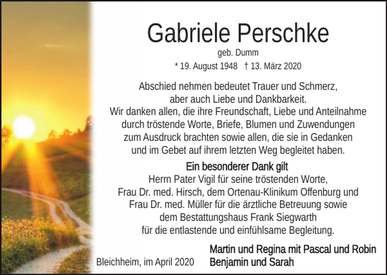 <p>Gabriele Perschke<br />geb. Dumm<br />* 19. August 1948 † 13. März 2020</p><p>Abschied nehmen bedeutet Trauer und Schmerz,<br />aber auch Liebe und Dankbarkeit.<br />Wir danken allen, die ihre Freundschaft, Liebe und Anteilnahme<br />durch tröstende Worte, Briefe, Blumen und Zuwendungen<br />zum Ausdruck brachten sowie allen, die sie in Gedanken<br />und im Gebet auf ihrem letzten Weg begleitet haben.<br />Herrn Pater Vigil für seine tröstenden Worte,<br />Frau Dr. med. Hirsch, dem Ortenau-Klinikum Offenburg und<br />Frau Dr. med. Müller für die ärztliche Betreuung sowie<br />dem Bestattungshaus Frank Siegwarth<br />für die entlastende und einfühlsame Begleitung.<br />Bleichheim, im April 2020</p>