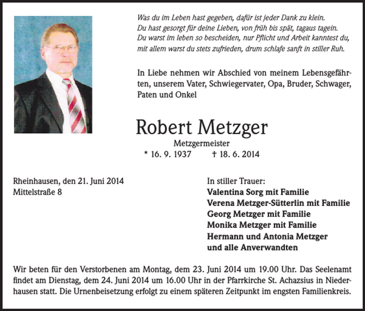 <p>Was du im Leben hast gegeben, dafür ist jeder Dank zu klein.<br />Du hast gesorgt für deine Lieben, von früh bis spät, tagaus tagein.<br />Du warst im leben so bescheiden, nur Pflicht und Arbeit kanntest du,<br />mit allem warst du stets zufrieden, drum schlafe sanft in stiller Ruh.</p><p>In Liebe nehmen wir Abschied von meinem Lebensgefährten, unserem Vater, Schwiegervater, Opa, Bruder, Schwager,<br />Paten und Onkel</p><p>Robert Metzger<br />Metzgermeister<br />* 16. 9. 1937<br />† 18. 6. 2014</p><p>Rheinhausen, den 21. Juni 2014<br />Mittelstraße 8</p><p>In stiller Trauer:<br />Valentina Sorg mit Familie<br />Verena Metzger-Sütterlin mit Familie<br />Georg Metzger mit Familie<br />Monika Metzger mit Familie<br />Hermann und Antonia Metzger<br />und alle Anverwandten</p><p>Wir beten für den Verstorbenen am Montag, dem 23. Juni 2014 um 19.00 Uhr. Das Seelenamt<br />findet am Dienstag, dem 24. Juni 2014 um 16.00 Uhr in der Pfarrkirche St. Achazsius in Niederhausen statt. Die Urnenbeisetzung erfolgt zu einem späteren Zeitpunkt im engsten Familienkreis.</p>