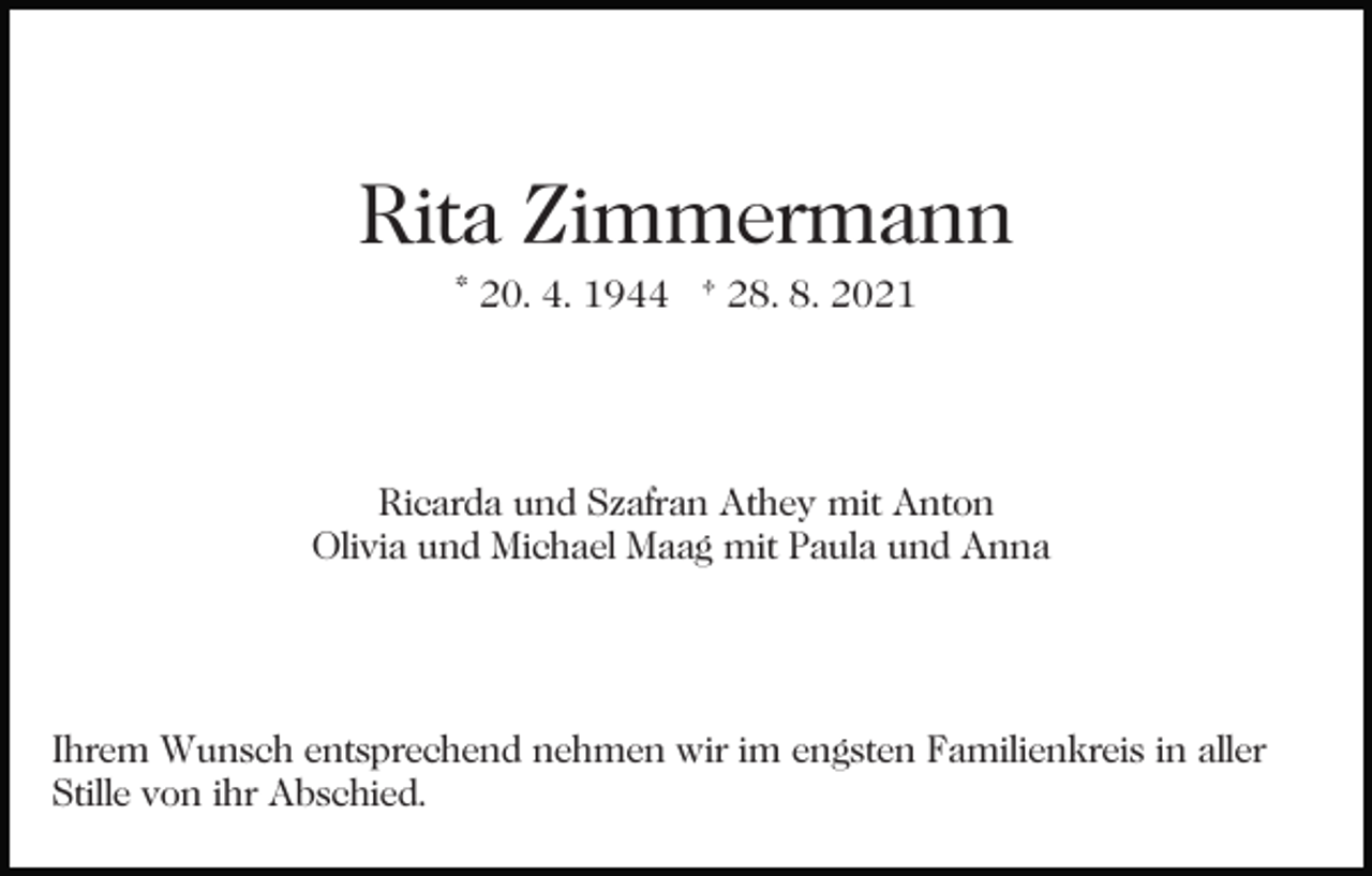 <p>Rita Zimmermann<br />* 20. 4. 1944 † 28. 8. 2021</p><p>Ricarda und Szafran Athey mit Anton<br />Olivia und Michael Maag mit Paula und Anna</p><p>Ihrem Wunsch entsprechend nehmen wir im engsten Familienkreis in aller<br />Stille von ihr Abschied.</p>