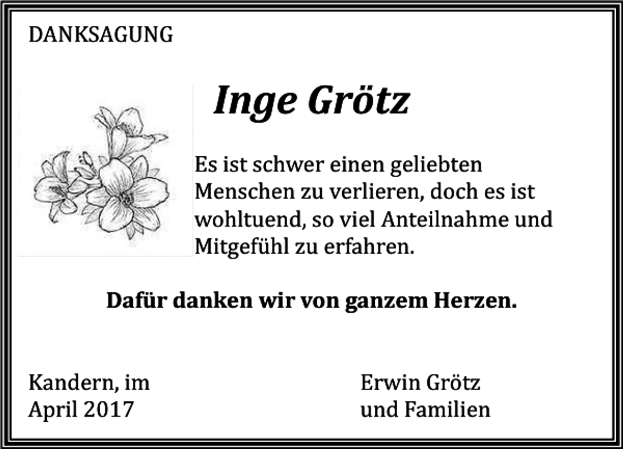 <p>DANKSAGUNG</p><p>Inge Grötz<br />Es ist schwer einen geliebten<br />Menschen zu verlieren, doch es ist<br />wohltuend, so viel Anteilnahme und<br />Mitgefühl zu erfahren.</p><p>Dafür danken wir von ganzem Herzen.<br />Kandern, im<br />April 2017</p><p>Erwin Grötz<br />und Familien</p>