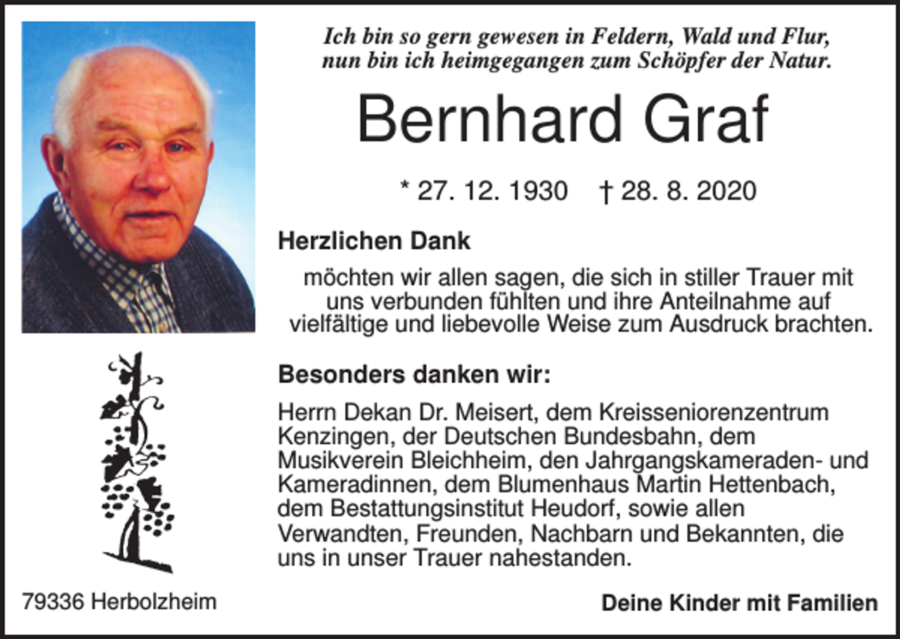 <p>Ich bin so gern gewesen in Feldern, Wald und Flur,<br />nun bin ich heimgegangen zum Schöpfer der Natur.</p><p>Bernhard Graf<br />* 27. 12. 1930</p><p>† 28. 8. 2020</p><p>Herzlichen Dank<br />möchten wir allen sagen, die sich in stiller Trauer mit<br />uns verbunden fühlten und ihre Anteilnahme auf<br />vielfältige und liebevolle Weise zum Ausdruck brachten.<br />Besonders danken wir:<br />Herrn Dekan Dr. Meisert, dem Kreisseniorenzentrum<br />Kenzingen, der Deutschen Bundesbahn, dem<br />Musikverein Bleichheim, den Jahrgangskameraden- und<br />Kameradinnen, dem Blumenhaus Martin Hettenbach,<br />dem Bestattungsinstitut Heudorf, sowie allen<br />Verwandten, Freunden, Nachbarn und Bekannten, die<br />uns in unser Trauer nahestanden.<br />79336 Herbolzheim</p><p>Deine Kinder mit Familien</p>