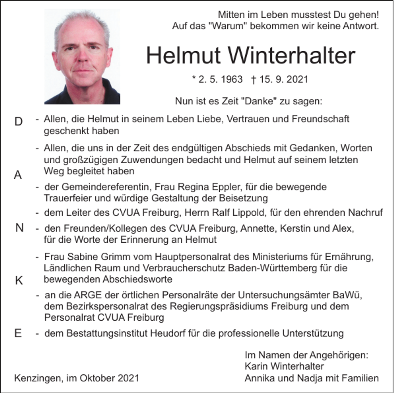 <p>Mitten im Leben musstest Du gehen!<br />Auf das "Warum" bekommen wir keine Antwort.</p><p>Helmut Winterhalter<br />* 2. 5. 1963 † 15. 9. 2021<br />Nun ist es Zeit "Danke" zu sagen:</p><p>D</p><p>A</p><p>- Allen, die Helmut in seinem Leben Liebe, Vertrauen und Freundschaft<br />geschenkt haben<br />- Allen, die uns in der Zeit des endgültigen Abschieds mit Gedanken, Worten<br />und großzügigen Zuwendungen bedacht und Helmut auf seinem letzten<br />Weg begleitet haben<br />- der Gemeindereferentin, Frau Regina Eppler, für die bewegende<br />Trauerfeier und würdige Gestaltung der Beisetzung<br />- dem Leiter des CVUA Freiburg, Herrn Ralf Lippold, für den ehrenden Nachruf</p><p>N - den Freunden/Kollegen des CVUA Freiburg, Annette, Kerstin und Alex,<br />für die Worte der Erinnerung an Helmut</p><p>K</p><p>- Frau Sabine Grimm vom Hauptpersonalrat des Ministeriums für Ernährung,<br />Ländlichen Raum und Verbraucherschutz Baden-Württemberg für die<br />bewegenden Abschiedsworte<br />- an die ARGE der örtlichen Personalräte der Untersuchungsämter BaWü,<br />dem Bezirkspersonalrat des Regierungspräsidiums Freiburg und dem<br />Personalrat CVUA Freiburg</p><p>E</p><p>- dem Bestattungsinstitut Heudorf für die professionelle Unterstützung</p><p>Kenzingen, im Oktober 2021</p><p>Im Namen der Angehörigen:<br />Karin Winterhalter<br />Annika und Nadja mit Familien</p>