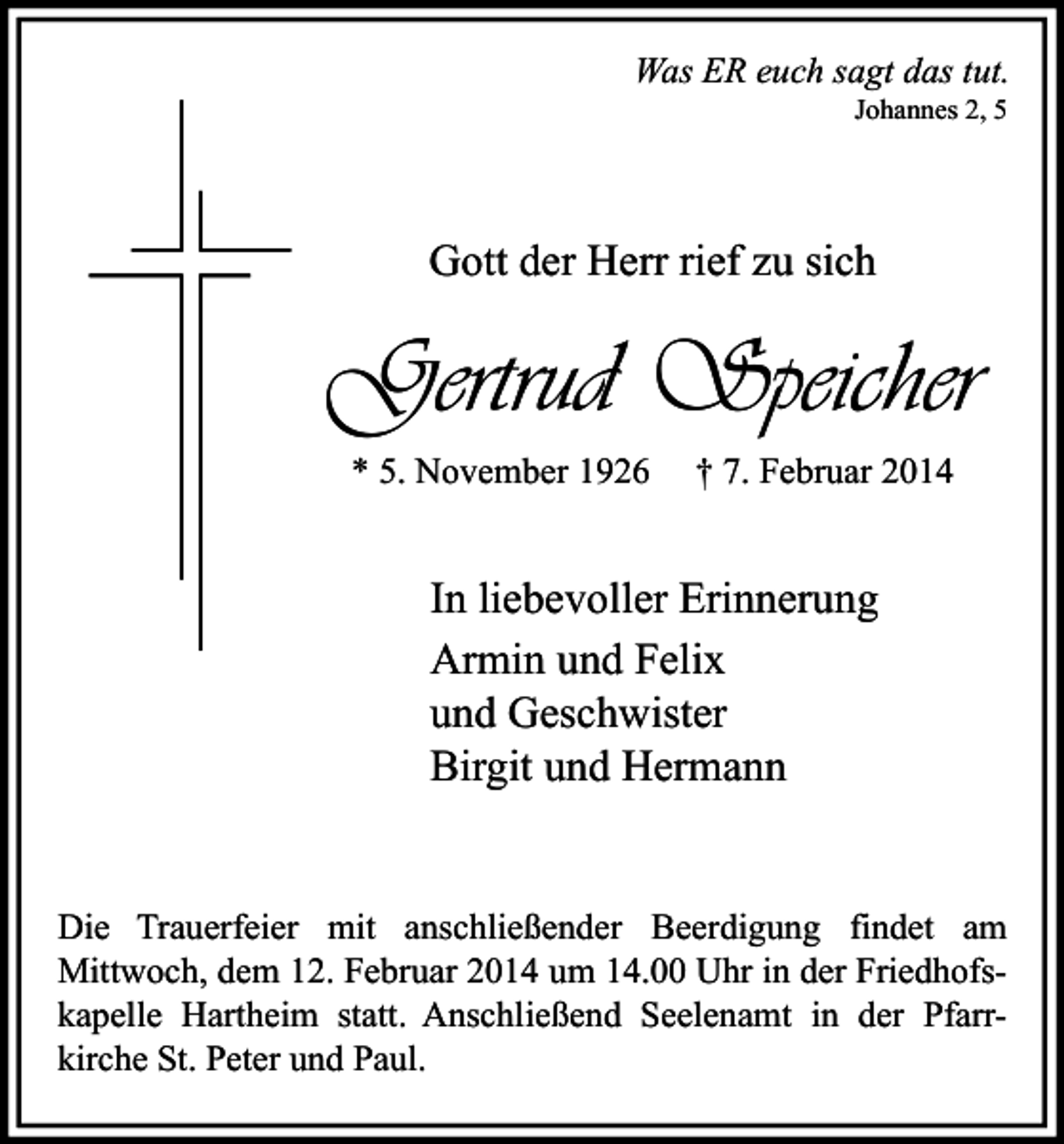 <p>Was ER euch sagt das tut.<br />Johannes 2, 5</p><p>Gott der Herr rief zu sich</p><p>Gertrud Speicher<br />* 5. November 1926</p><p>† 7. Februar 2014</p><p>In liebevoller Erinnerung<br />Armin und Felix<br />und Geschwister<br />Birgit und Hermann<br />Die Trauerfeier mit anschließender Beerdigung findet am<br />Mittwoch, dem 12. Februar 2014 um 14.00 Uhr in der Friedhofskapelle Hartheim statt. Anschließend Seelenamt in der Pfarrkirche St. Peter und Paul.</p>