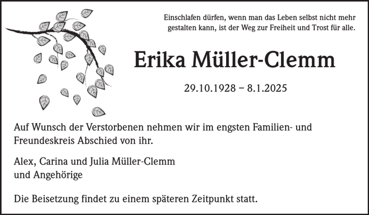 <p>Einschlafen dürfen, wenn man das Leben selbst nicht mehr<br />gestalten kann, ist der Weg zur Freiheit und Trost für alle.</p><p>Erika Müller-Clemm<br />29.10.1928 – 8.1.2025</p><p>Auf Wunsch der Verstorbenen nehmen wir im engsten Familien- und<br />Freundeskreis Abschied von ihr.<br />Alex, Carina und Julia Müller-Clemm<br />und Angehörige<br />Die Beisetzung findet zu einem späteren Zeitpunkt statt.</p>