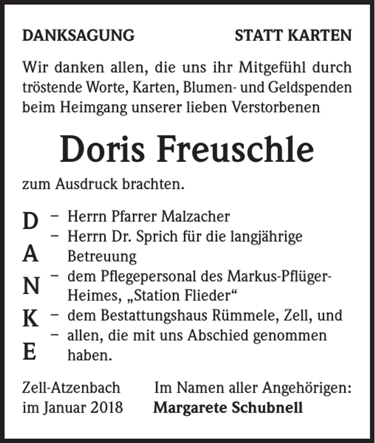 <p>DANKSAGUNG</p><p>STATT KARTEN</p><p>Wir danken allen, die uns ihr Mitgefühl durch<br />tröstende Worte, Karten, Blumen- und Geldspenden<br />beim Heimgang unserer lieben Verstorbenen</p><p>Doris Freuschle<br />zum Ausdruck brachten.</p><p>D<br />A<br />N<br />K<br />E</p><p>– Herrn Pfarrer Malzacher<br />– Herrn Dr. Sprich für die langjährige<br />Betreuung<br />– dem Pflegepersonal des Markus-PflügerHeimes, „Station Flieder“<br />– dem Bestattungshaus Rümmele, Zell, und<br />– allen, die mit uns Abschied genommen<br />haben.</p><p>Zell-Atzenbach<br />im Januar 2018</p><p>Im Namen aller Angehörigen:<br />Margarete Schubnell</p>