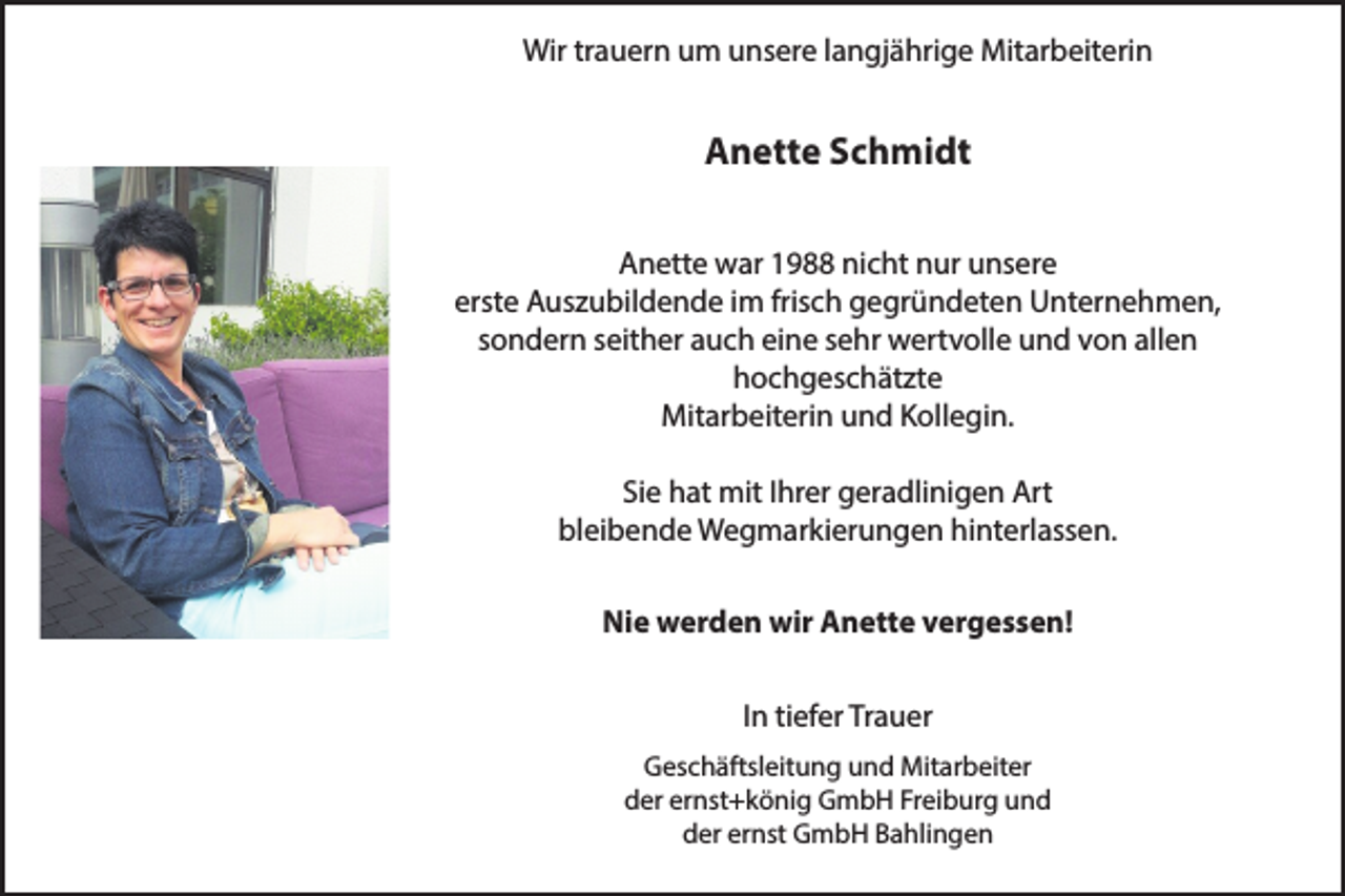 <p>Wir trauern um unsere langjährige Mitarbeiterin</p><p>Anette Schmidt<br />Anette war 1988 nicht nur unsere<br />erste Auszubildende im frisch gegründeten Unternehmen,<br />sondern seither auch eine sehr wertvolle und von allen<br />hochgeschätzte<br />Mitarbeiterin und Kollegin.<br />Sie hat mit Ihrer geradlinigen Art<br />bleibende Wegmarkierungen hinterlassen.<br />Nie werden wir Anette vergessen!<br />In tiefer Trauer<br />Geschäftsleitung und Mitarbeiter<br />der ernst+könig GmbH Freiburg und<br />der ernst GmbH Bahlingen</p>