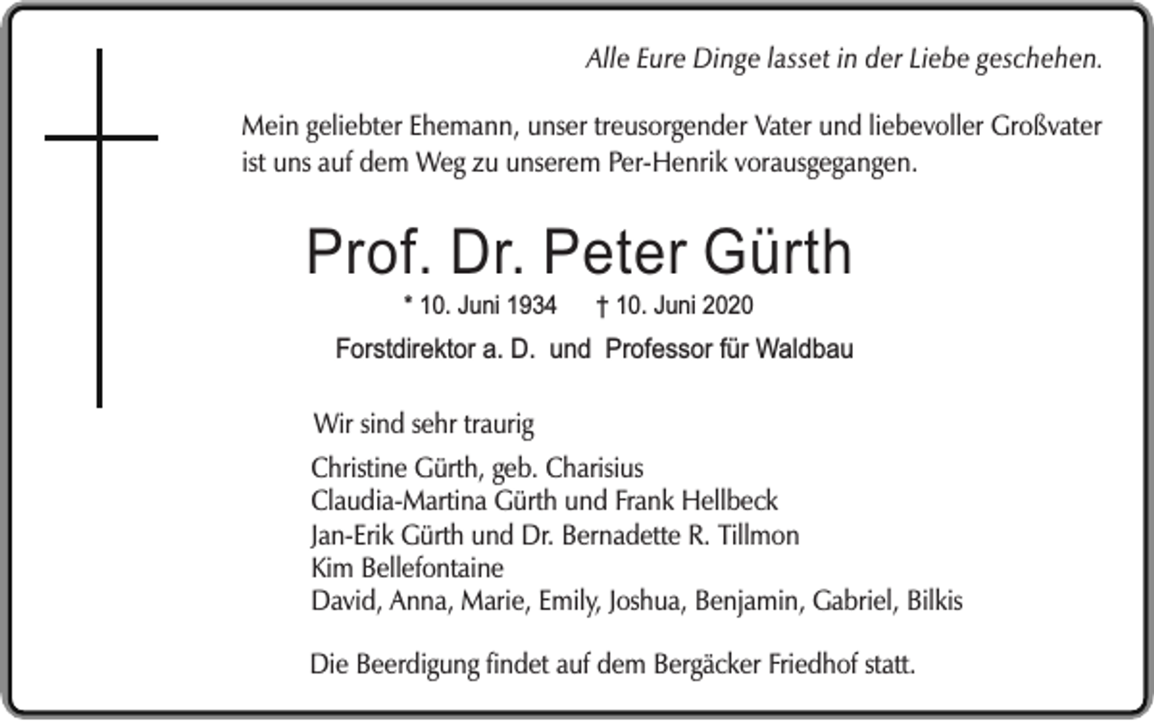<p>Alle Eure Dinge lasset in der Liebe geschehen.<br />Mein geliebter Ehemann, unser treusorgender Vater und liebevoller Großvater<br />ist uns auf dem Weg zu unserem Per-Henrik vorausgegangen.</p><p>Prof. Dr. Peter Gürth<br />* 10. Juni 1934</p><p>† 10. Juni 2020</p><p>Forstdirektor a. D. und Professor für Waldbau</p><p>Wir sind sehr traurig<br />Christine Gürth, geb. Charisius<br />Claudia-Martina Gürth und Frank Hellbeck<br />Jan-Erik Gürth und Dr. Bernadette R. Tillmon<br />Kim Bellefontaine<br />David, Anna, Marie, Emily, Joshua, Benjamin, Gabriel, Bilkis<br />Die Beerdigung findet auf dem Bergäcker Friedhof statt.</p>