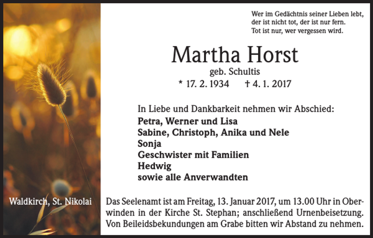 <p>Wer im Gedächtnis seiner Lieben lebt,<br />der ist nicht tot, der ist nur fern.<br />Tot ist nur, wer vergessen wird.</p><p>Martha Horst<br />geb. Schultis<br />* 17. 2. 1934 † 4. 1. 2017</p><p>In Liebe und Dankbarkeit nehmen wir Abschied:<br />Petra, Werner und Lisa<br />Sabine, Christoph, Anika und Nele<br />Sonja<br />Geschwister mit Familien<br />Hedwig<br />sowie alle Anverwandten<br />Waldkirch, St. Nikolai</p><p>Das Seelenamt ist am Freitag, 13. Januar 2017, um 13.00 Uhr in Oberwinden in der Kirche St. Stephan; anschließend Urnenbeisetzung.<br />Von Beileidsbekundungen am Grabe bitten wir Abstand zu nehmen.</p>