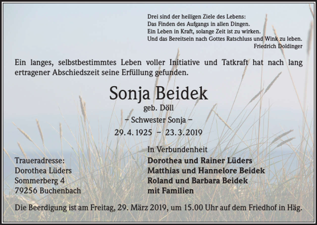 <p>Drei sind der heiligen Ziele des Lebens:<br />Das Finden des Aufgangs in allen Dingen.<br />Ein Leben in Kraft, solange Zeit ist zu wirken.<br />Und das Bereitsein nach Gottes Ratschluss und Wink zu leben.</p><p>Friedrich Doldinger</p><p>Ein langes, selbstbestimmtes Leben voller Initiative und Tatkraft hat nach lang<br />­ertragener Abschiedszeit seine Erfüllung gefunden.</p><p>Sonja Beidek<br />geb. Döll<br />– Schwester Sonja –<br />29. 4. 1925 – 23. 3. 2019</p><p>Traueradresse:<br />Dorothea Lüders<br />Sommerberg 4<br />79256 Buchenbach</p><p>In Verbundenheit<br />Dorothea und Rainer Lüders<br />Matthias und Hannelore Beidek<br />Roland und Barbara Beidek<br />mit Familien</p><p>Die Beerdigung ist am Freitag, 29. März 2019, um 15.00 Uhr auf dem Friedhof in Häg.</p>