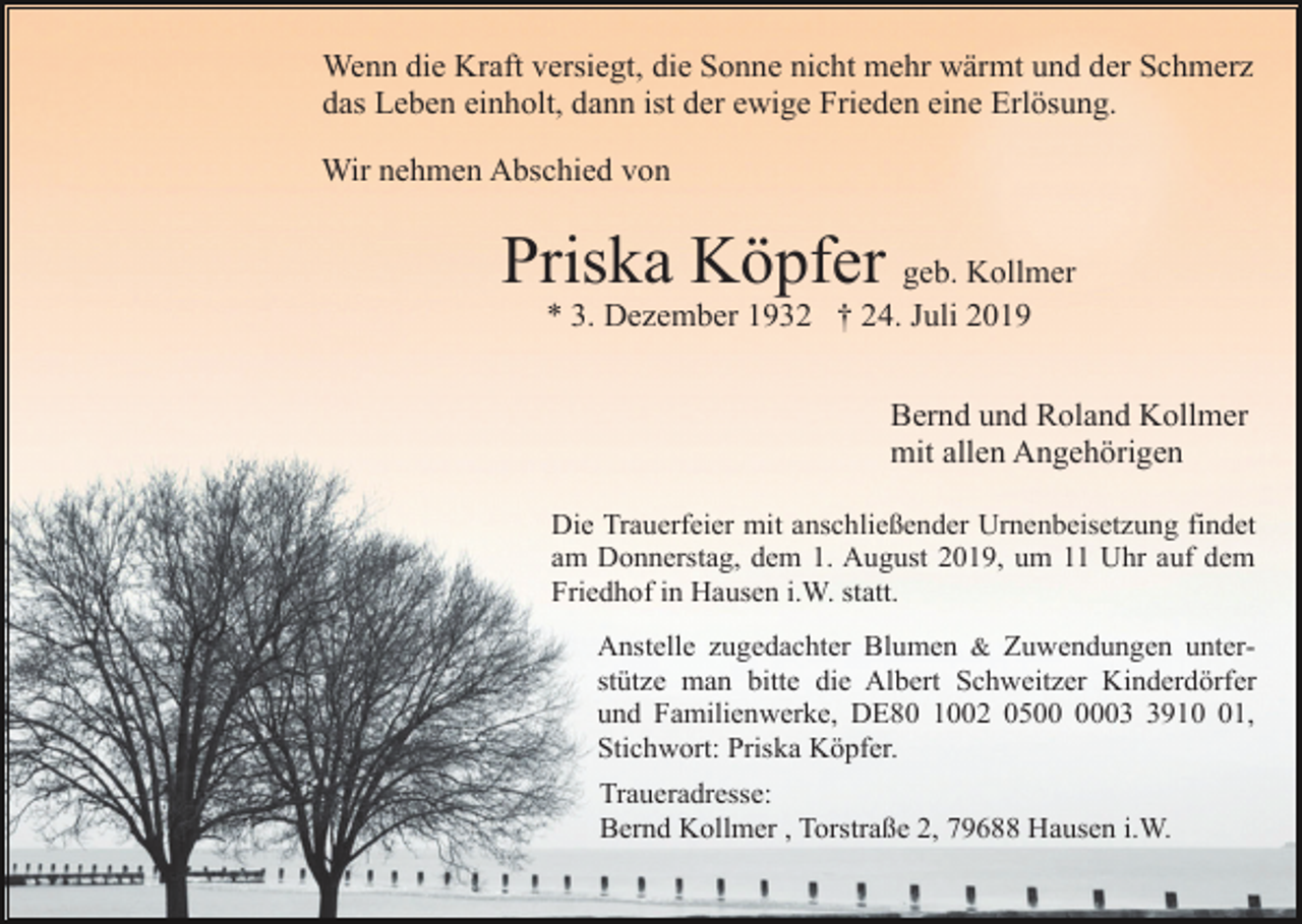 <p>Wenn die Kraft versiegt, die Sonne nicht mehr wärmt und der Schmerz<br />das Leben einholt, dann ist der ewige Frieden eine Erlösung.<br />Wir nehmen Abschied von</p><p>Priska Köpfer geb. Kollmer<br />* 3. Dezember 1932 † 24. Juli 2019<br />Bernd und Roland Kollmer<br />mit allen Angehörigen<br />Die Trauerfeier mit anschließender Urnenbeisetzung findet<br />am Donnerstag, dem 1. August 2019, um 11 Uhr auf dem<br />Friedhof in Hausen i.W. statt.<br />Anstelle zugedachter Blumen &amp; Zuwendungen unterstütze man bitte die Albert Schweitzer Kinderdörfer<br />und Familienwerke, DE80 1002 050911,<br />Stichwort: Priska Köpfer.<br />Traueradresse:<br />Bernd Kollmer , Torstraße 2, 79688 Hausen i.W.</p>