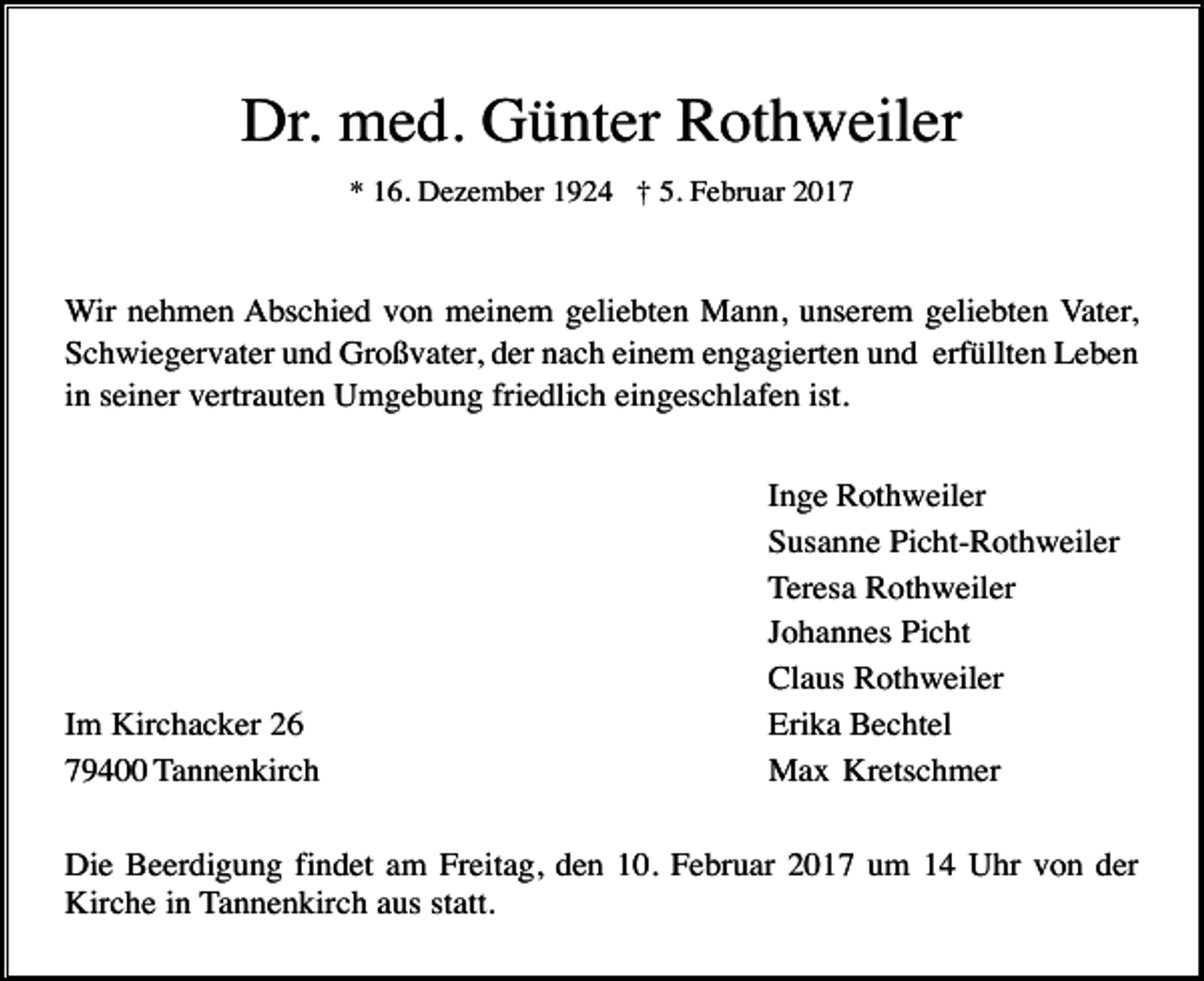 <p>Dr. med. Günter Rothweiler<br />* 16. Dezember 1924 † 5. Februar 2017</p><p>Wir nehmen Abschied von meinem geliebten Mann, unserem geliebten Vater,<br />Schwiegervater und Großvater, der nach einem engagierten und erfüllten Leben<br />in seiner vertrauten Umgebung friedlich eingeschlafen ist.</p><p>Im Kirchacker 26<br />79400 Tannenkirch</p><p>Inge Rothweiler<br />Susanne Picht-Rothweiler<br />Teresa Rothweiler<br />Johannes Picht<br />Claus Rothweiler<br />Erika Bechtel<br />Max Kretschmer</p><p>Die Beerdigung findet am Freitag, den 10. Februar 2017 um 14 Uhr von der<br />Kirche in Tannenkirch aus statt.</p>