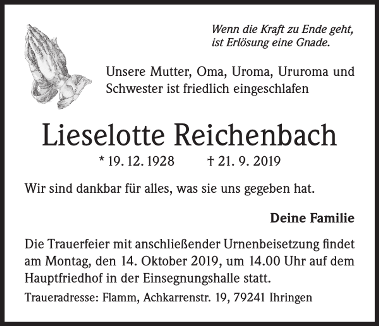 <p>Wenn die Kraft zu Ende geht,<br />ist Erlösung eine Gnade.</p><p>Unsere Mutter, Oma, Uroma, Ururoma und<br />Schwester ist friedlich eingeschlafen</p><p>Lieselotte Reichenbach<br />* 19. 12. 1928</p><p>† 21. 9. 2019</p><p>Wir sind dankbar für alles, was sie uns gegeben hat.<br />Deine Familie<br />Die Trauerfeier mit anschließender Urnenbeisetzung findet<br />am Montag, den 14. Oktober 2019, um 14.00 Uhr auf dem<br />Hauptfriedhof in der Einsegnungshalle statt.<br />Traueradresse: Flamm, Achkarrenstr. 19, 79241 Ihringen</p>