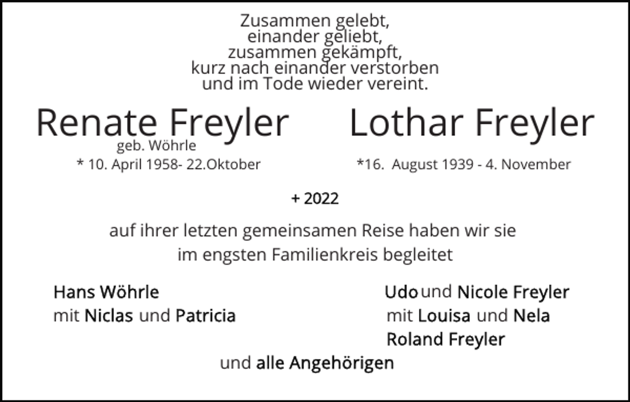 <p>Zusammen gelebt,<br />einander geliebt,<br />zusammen gekämpft,<br />kurz nach einander verstorben<br />und im Tode wieder vereint.</p><p>Renate Freyler<br />geb. Wöhrle<br />* 10. April 1958- 22.Oktober</p><p>Lothar Freyler<br />*16. August 1939 - 4. November</p><p>auf ihrer letzten gemeinsamen Reise haben wir sie<br />im engsten Familienkreis begleitet<br />und<br />mit</p><p>und</p><p>mit<br />und</p><p>und</p>