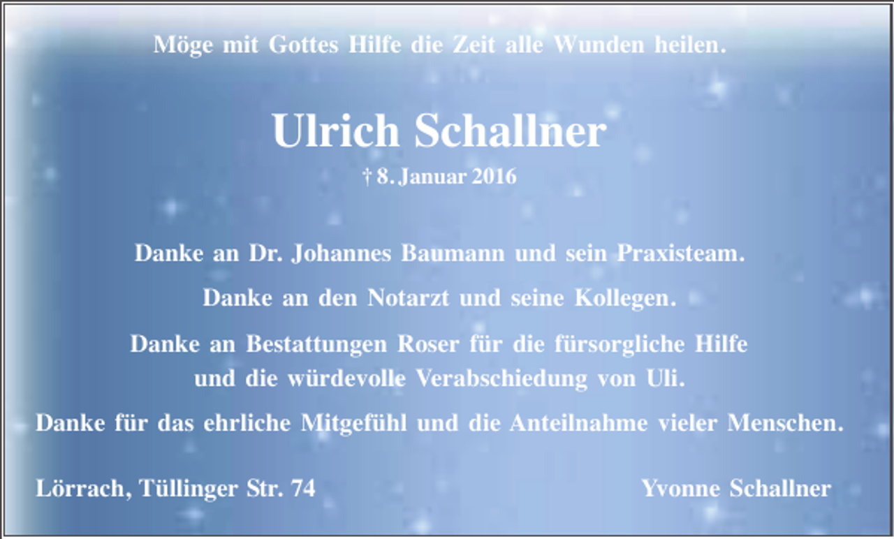 <p>Möge mit Gottes Hilfe die Zeit alle Wunden heilen.</p><p>Ulrich Schallner<br />† 8. Januar 2016</p><p>Danke an Dr. Johannes Baumann und sein Praxisteam.<br />Danke an den Notarzt und seine Kollegen.<br />Danke an Bestattungen Roser für die fürsorgliche Hilfe<br />und die würdevolle Verabschiedung von Uli.<br />Danke für das ehrliche Mitgefühl und die Anteilnahme vieler Menschen.<br />Lörrach, Tüllinger Str. 74</p><p>Yvonne Schallner</p>