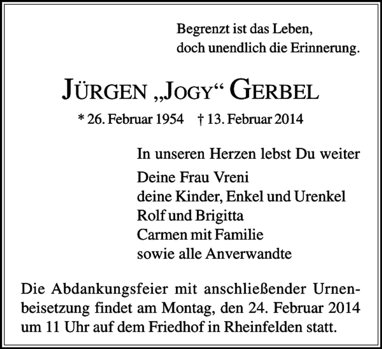 <p>Begrenzt ist das Leben,<br />doch unendlich die Erinnerung.</p><p>JÜRGEN „JOGY“ GERBEL<br />* 26. Februar 1954 † 13. Februar 2014</p><p>In unseren Herzen lebst Du weiter<br />Deine Frau Vreni<br />deine Kinder, Enkel und Urenkel<br />Rolf und Brigitta<br />Carmen mit Familie<br />sowie alle Anverwandte<br />Die Abdankungsfeier mit anschließender Urnenbeisetzung findet am Montag, den 24. Februar 2014<br />um 11 Uhr auf dem Friedhof in Rheinfelden statt.</p>