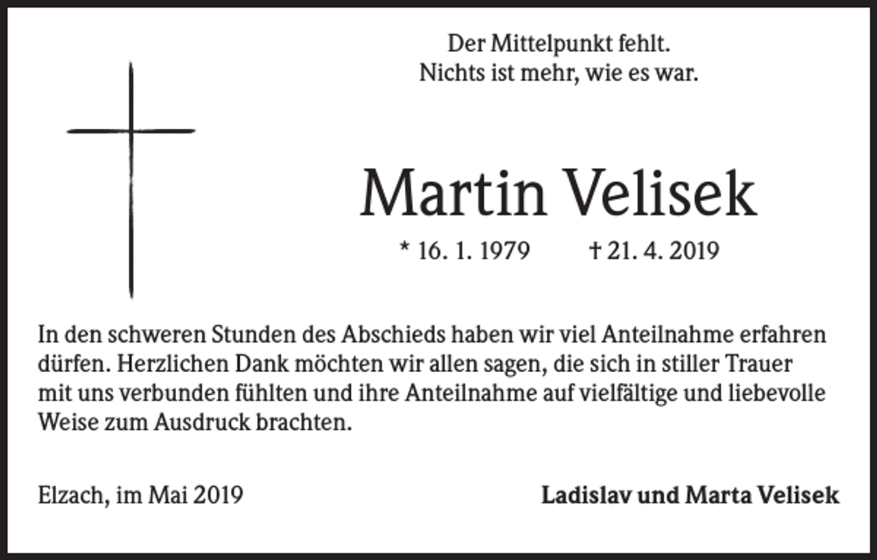 <p>Der Mittelpunkt fehlt.<br />Nichts ist mehr, wie es war.</p><p>Martin Velisek<br />* 16. 1. 1979</p><p>† 21. 4. 2019</p><p>In den schweren Stunden des Abschieds haben wir viel Anteilnahme erfahren<br />dürfen. Herzlichen Dank möchten wir allen sagen, die sich in stiller Trauer<br />mit uns verbunden fühlten und ihre Anteilnahme auf vielfältige und liebevolle<br />Weise zum Ausdruck brachten.<br />Elzach, im Mai 2019</p><p>Ladislav und Marta Velisek</p>
