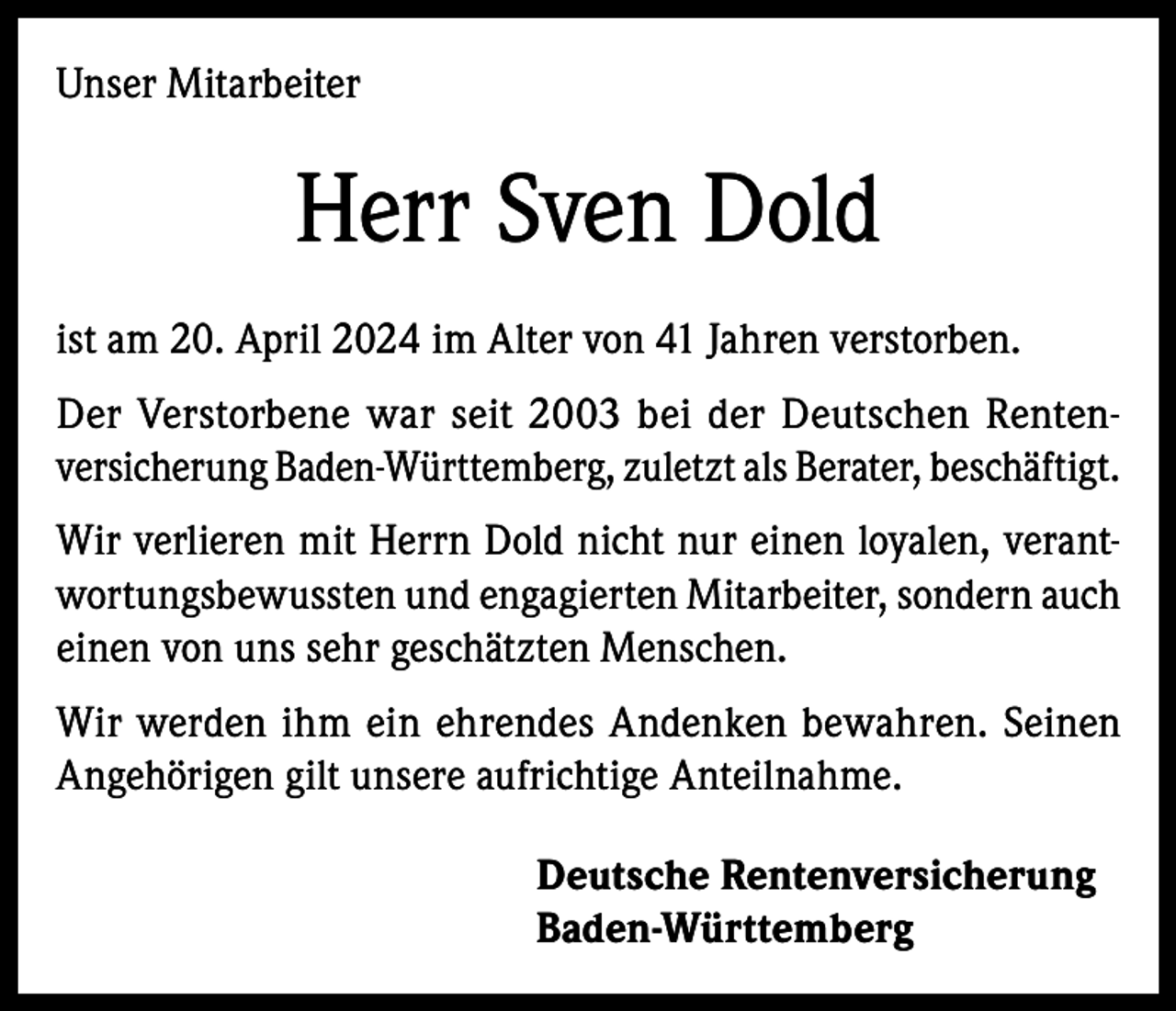 <p>Unser Mitarbeiter</p><p>Herr Sven Dold<br />ist am 20. April 2024 im Alter von 41 Jahren verstorben.<br />Der Verstorbene war seit 2003 bei der Deutschen Rentenversicherung Baden-Württemberg, zuletzt als Berater, beschäftigt.<br />Wir verlieren mit Herrn Dold nicht nur einen loyalen, verantwortungsbewussten und engagierten Mitarbeiter, sondern auch<br />einen von uns sehr geschätzten Menschen.<br />Wir werden ihm ein ehrendes Andenken bewahren. Seinen<br />Angehörigen gilt unsere aufrichtige Anteilnahme.<br />Deutsche Rentenversicherung<br />Baden-Württemberg</p>