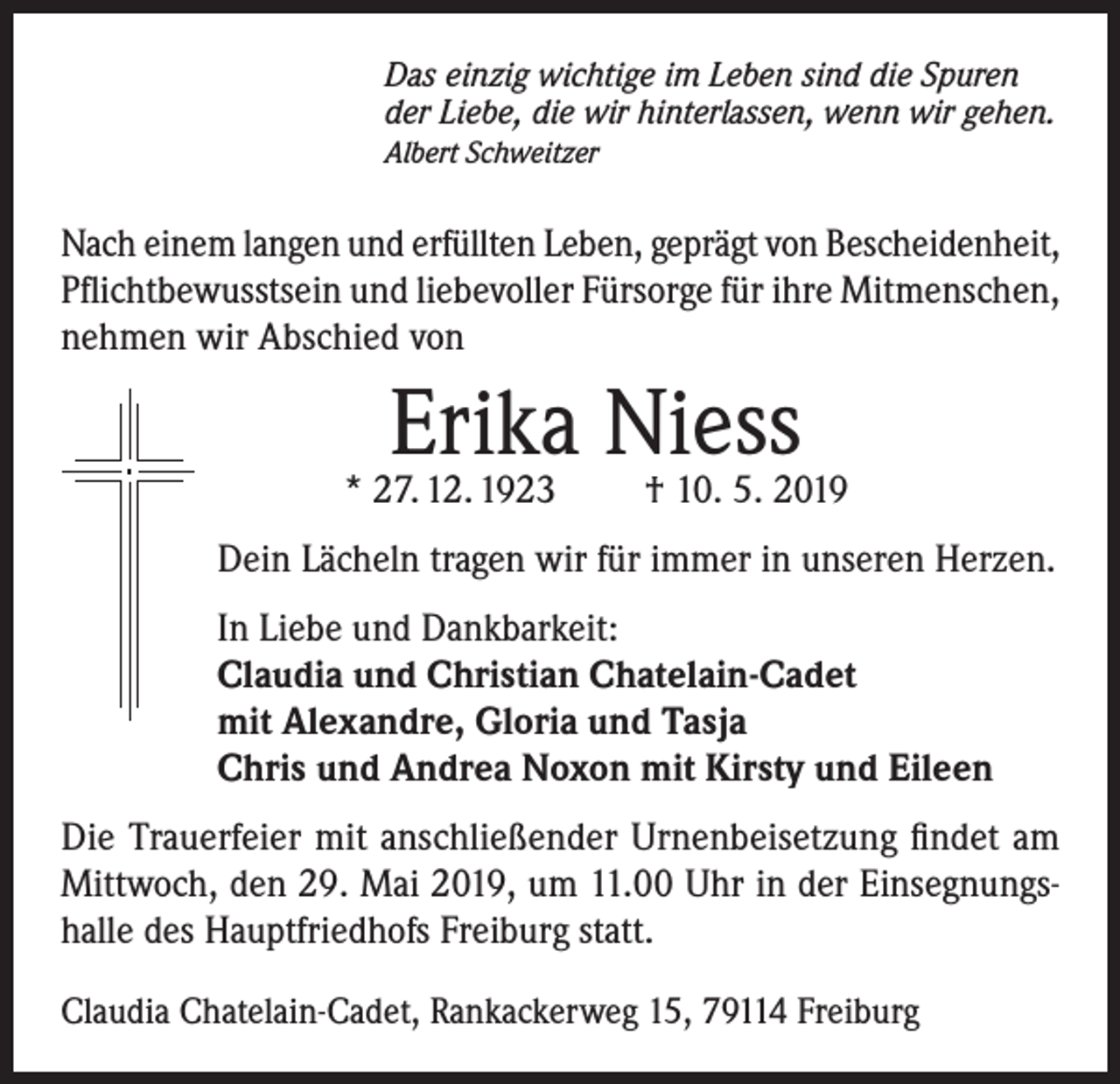 <p>Das einzig wichtige im Leben sind die Spuren<br />der Liebe, die wir hinterlassen, wenn wir gehen.<br />Albert Schweitzer</p><p>Nach einem langen und erfüllten Leben, geprägt von Bescheidenheit,<br />Pflichtbewusstsein und liebevoller Fürsorge für ihre Mitmenschen,<br />nehmen wir Abschied von</p><p>Erika Niess<br />† 10. 5. 2019</p><p>* 27. 12. 1923</p><p>Dein Lächeln tragen wir für immer in unseren Herzen.<br />In Liebe und Dankbarkeit:<br />Claudia und Christian Chatelain-Cadet<br />mit Alexandre, Gloria und Tasja<br />Chris und Andrea Noxon mit Kirsty und Eileen<br />Die Trauerfeier mit anschließender Urnenbeisetzung findet am<br />Mittwoch, den 29. Mai 2019, um 11.00 Uhr in der Einsegnungshalle des Hauptfriedhofs Freiburg statt.<br />Claudia Chatelain-Cadet, Rankackerweg 15, 79114 Freiburg</p>