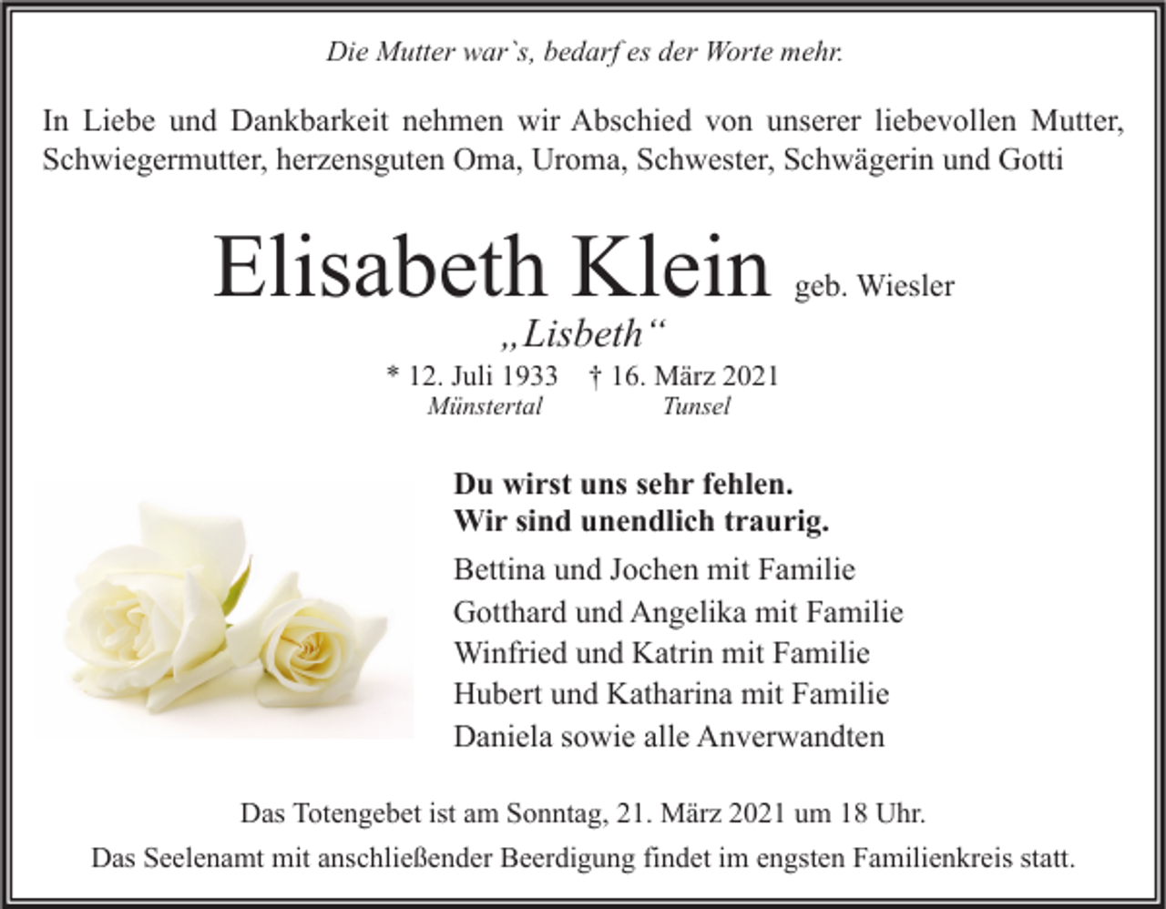<p>Die Mutter war`s, bedarf es der Worte mehr.</p><p>In Liebe und Dankbarkeit nehmen wir Abschied von unserer liebevollen Mutter,<br />Schwiegermutter, herzensguten Oma, Uroma, Schwester, Schwägerin und Gotti</p><p>Elisabeth Klein</p><p>geb. Wiesler</p><p>„Lisbeth“</p><p>* 12. Juli 1933 † 16. März 2021<br />Münstertal</p><p>Tunsel</p><p>Du wirst uns sehr fehlen.<br />Wir sind unendlich traurig.<br />Bettina und Jochen mit Familie<br />Gotthard und Angelika mit Familie<br />Winfried und Katrin mit Familie<br />Hubert und Katharina mit Familie<br />Daniela sowie alle Anverwandten<br />Das Totengebet ist am Sonntag, 21. März 2021 um 18 Uhr.<br />Das Seelenamt mit anschließender Beerdigung findet im engsten Familienkreis statt.</p>