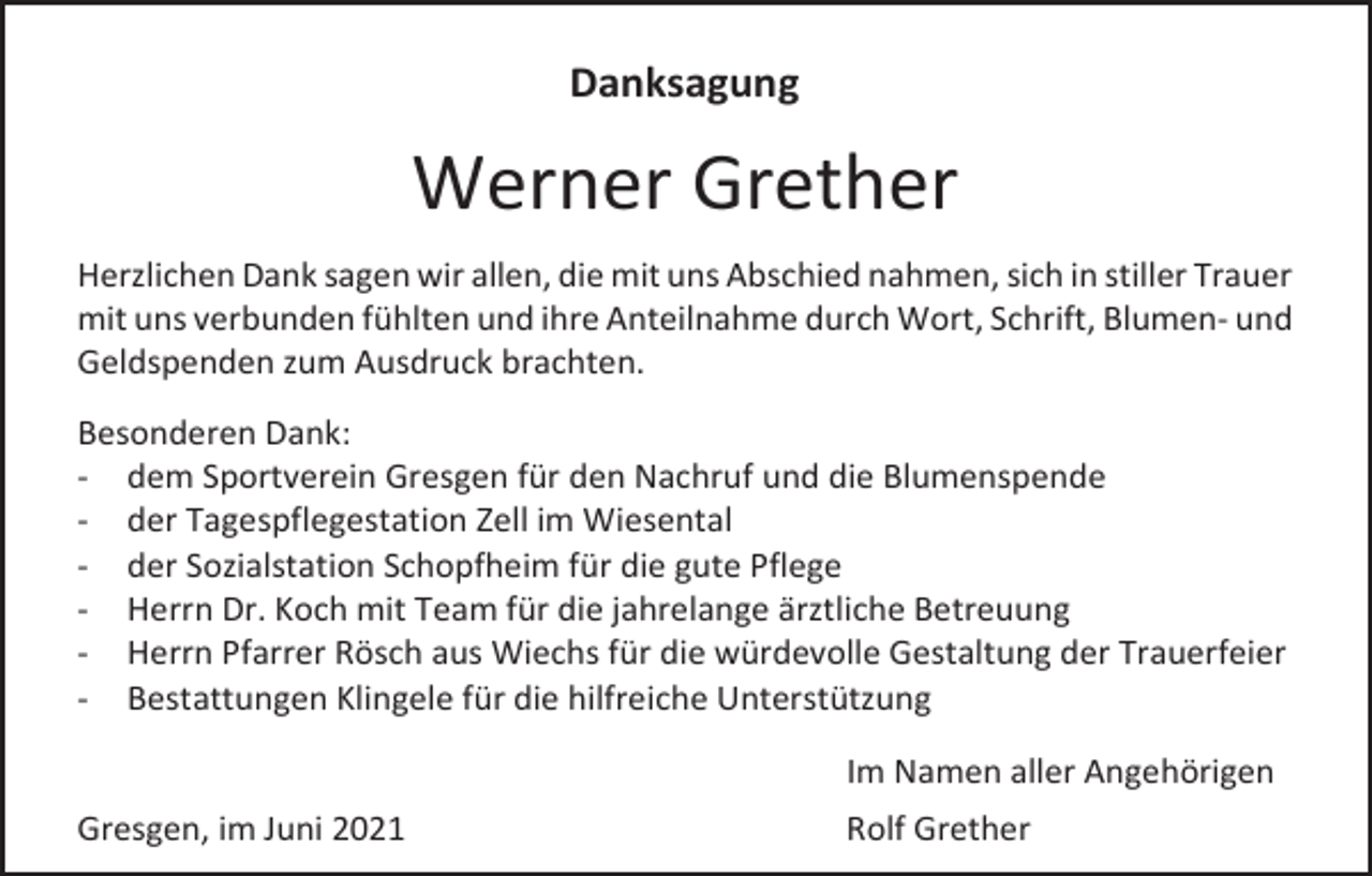<p>Danksagung</p><p>Werner Grether<br />Herzlichen Dank sagen wir allen, die mit uns Abschied nahmen, sich in stiller Trauer<br />mit uns verbunden fühlten und ihre Anteilnahme durch Wort, Schrift, Blumen- und<br />Geldspenden zum Ausdruck brachten.<br />Besonderen Dank:<br />- dem Sportverein Gresgen für den Nachruf und die Blumenspende<br />- der Tagespflegestation Zell im Wiesental<br />- der Sozialstation Schopfheim für die gute Pflege<br />- Herrn Dr. Koch mit Team für die jahrelange ärztliche Betreuung<br />- Herrn Pfarrer Rösch aus Wiechs für die würdevolle Gestaltung der Trauerfeier<br />- Bestattungen Klingele für die hilfreiche Unterstützung<br />Im Namen aller Angehörigen<br />Gresgen, im Juni 2021</p><p>Rolf Grether</p>