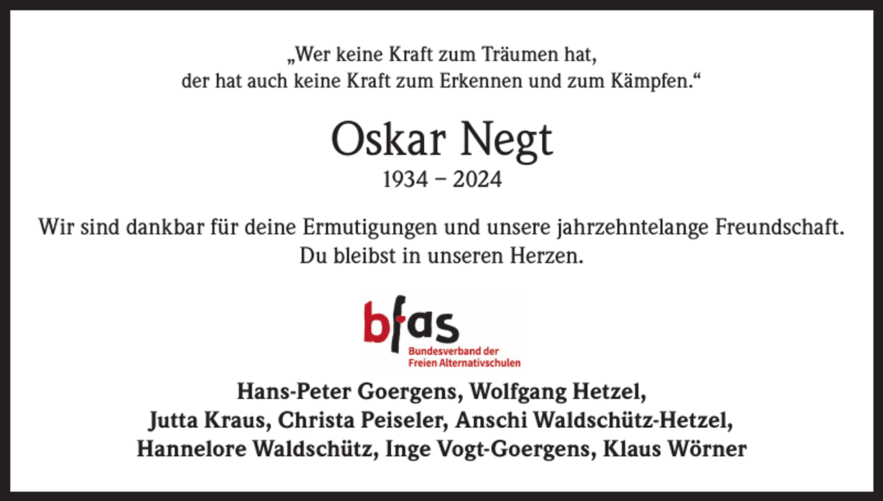 <p>„Wer keine Kraft zum Träumen hat,<br />der hat auch keine Kraft zum Erkennen und zum Kämpfen.“</p><p>Oskar Negt<br />1934 – 2024</p><p>Wir sind dankbar für deine Ermutigungen und unsere jahrzehntelange Freundschaft.<br />Du bleibst in unseren Herzen.</p><p>Hans-Peter Goergens, Wolfgang Hetzel,<br />Jutta Kraus, Christa Peiseler, Anschi Waldschütz-Hetzel,<br />Hannelore Waldschütz, Inge Vogt-Goergens, Klaus Wörner</p>