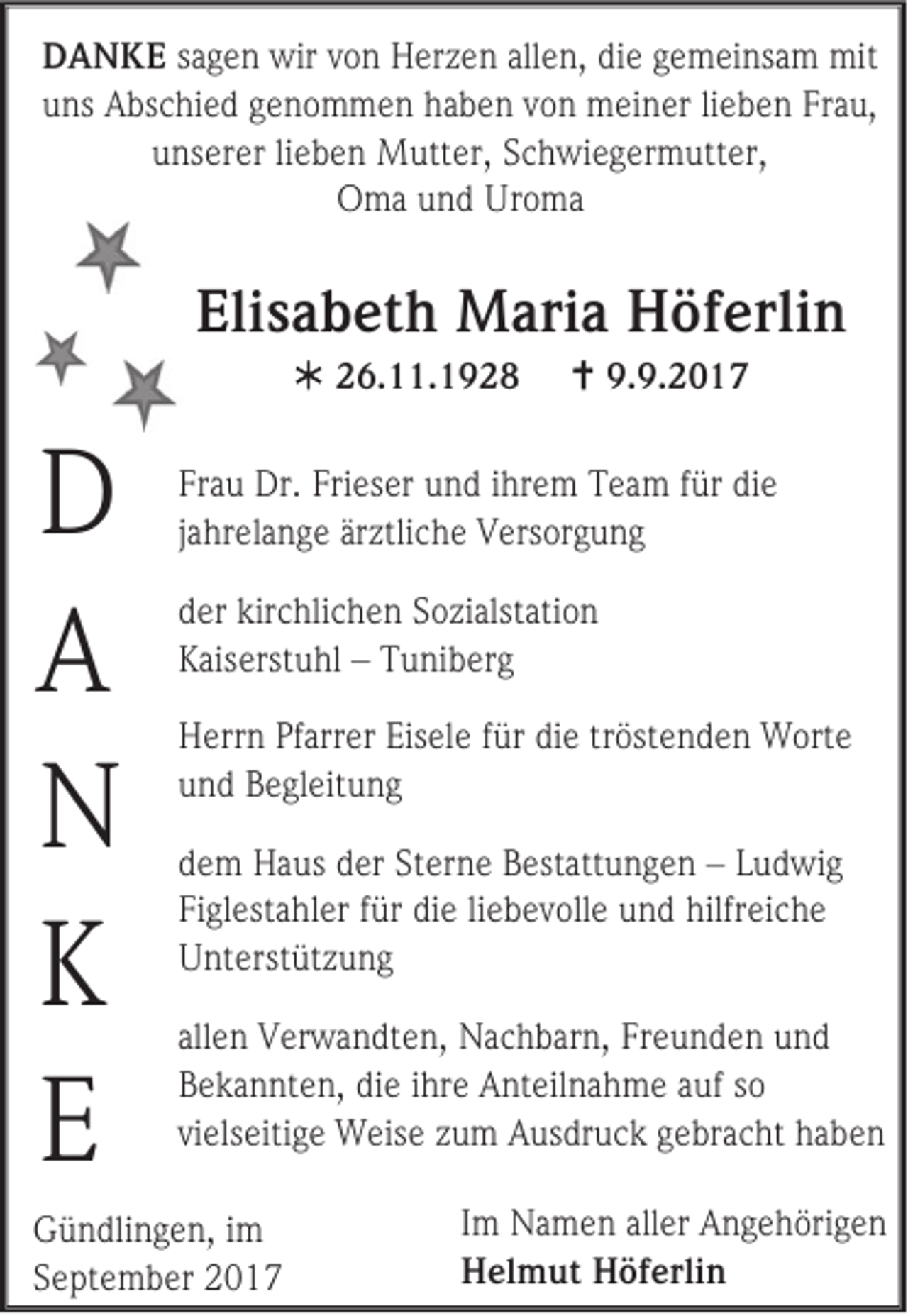 <p>D A N K E ssagen<br />DANKE<br />a g e n wir<br />wir von<br />v o n Herzen<br />H er z e n allen,<br />all e n, die<br />di e gemeinsam<br />g e m ei ns a m mit<br />mit<br />uuns<br />ns Abschied<br />A bs c hi e d ggenommen<br />e n o m m e n hhaben<br />a b e n vvon<br />o n meiner<br />m ei n er lilieben<br />e b e n Fr<br />Frau,<br />a u,<br />uunserer<br />ns er er lilieben<br />e b e n Mutter,<br />M utt er, SSchwiegermutter,<br />c h wi e g er m utt er,<br />OOma<br />m a uund<br />n d Ur<br />Uroma<br />o ma</p><p>Elisabeth<br />Eli<br />s a b et h Maria<br />M ari a Höferlin<br />H öf erli n<br /> 226.11.1928<br />6. . 1 9 2 8</p><p>D<br />D<br />AA<br />NN<br />KK<br />EE</p><p> 9.<br />9.9.2017<br />9. 2 0 1 7</p><p>Fr a u Dr.<br />Frau<br />Dr. Fri<br />Frieser<br />es er und<br />u n d iihrem<br />hr e m TTeam<br />e a m ffür<br />ür di<br />die<br />e<br />jahrelange<br />ja<br />hr el a n g e är<br />ärztliche<br />ztli c h e Versorgung<br />V ers or g u n g<br />d er kir<br />der<br />kirchlichen<br />c hli c h e n SSozialstation<br />o zi alst ati o n<br />KKaiserstuhl<br />ais erst u hl –– TTuniberg<br />u ni b er g<br />H err n PfPfarrer<br />Herrn<br />arr er Eis<br />Eisele<br />el e f für<br />ür didie<br />e t tröstenden<br />r öst e n d e n Worte<br />W ort e<br />uund<br />n d Begleitung<br />B e gl eit u n g<br />d e m Haus<br />dem<br />H a us dder<br />er St<br />Sterne<br />er n e Bestattungen<br />B est att u n g e n –– LLudwig<br />u d wi g<br />Figlestahler<br />Fi<br />gl est a hl er ffür<br />ür di<br />die<br />e liliebevolle<br />e b e v oll e uund<br />n d hilfr<br />hilfreiche<br />ei c h e<br />UUnterstützung<br />nt e rst üt z u n g<br />all e n Verwandten,<br />allen<br />V er w a n dt e n, Nachbarn,<br />N a c h b ar n, Freunden<br />Fr e u n d e n und<br />und<br />BBekannten,<br />e k a n nt e n, di<br />die<br />e iihre<br />hr e Anteilnahme<br />A nt eil n a h m e aauf<br />uf sso<br />o<br />vielseitige<br />vi<br />els eiti g e Weise<br />W eis e zzum<br />u m Ausdruck<br />A us dr u c k gebracht<br />g e br a c ht haben<br />ha b e n</p><p>G ü n dli n g e n, i im<br />Gündlingen,<br />m<br />SSeptember<br />e pt e m b er</p><p>I m Namen<br />Im<br />N a m e n aller<br />all er Angehörigen<br />A n g e h öri g e n<br />HHelmut<br />el m ut HHöferlin<br />öf erli n</p>