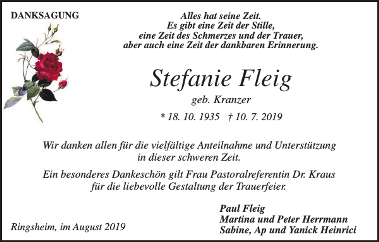 <p>DANKSAGUNG</p><p>Alles hat seine Zeit.<br />Es gibt eine Zeit der Stille,<br />eine Zeit des Schmerzes und der Trauer,<br />aber auch eine Zeit der dankbaren Erinnerung.</p><p>Stefanie Fleig<br />geb. Kranzer<br />* 18. 10. 1935 † 10. 7. 2019</p><p>Wir danken allen für die vielfältige Anteilnahme und Unterstützung<br />in dieser schweren Zeit.<br />Ein besonderes Dankeschön gilt Frau Pastoralreferentin Dr. Kraus<br />für die liebevolle Gestaltung der Trauerfeier.</p><p>Ringsheim, im August 2019</p><p>Paul Fleig<br />Martina und Peter Herrmann<br />Sabine, Ap und Yanick Heinrici</p>