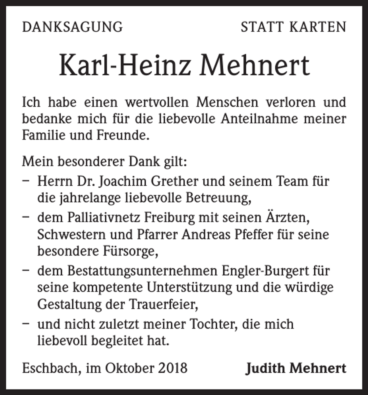 <p>DANKSAGUNG</p><p>STATT KARTEN</p><p>Karl-Heinz Mehnert<br />Ich habe einen wertvollen Menschen verloren und<br />­bedanke mich für die liebevolle Anteilnahme meiner<br />­Familie und Freunde.<br />Mein besonderer Dank gilt:<br />– Herrn Dr. Joachim Grether und seinem Team für<br />die jahrelange liebevolle Betreuung,<br />– dem Palliativnetz Freiburg mit seinen Ärzten,<br />Schwestern und Pfarrer Andreas Pfeffer für seine<br />besondere Fürsorge,<br />– dem Bestattungsunternehmen Engler-Burgert für<br />seine kompetente Unterstützung und die würdige<br />Gestaltung der Trauerfeier,<br />– und nicht zuletzt meiner Tochter, die mich<br />­liebevoll begleitet hat.<br />Eschbach, im Oktober 2018</p><p>Judith Mehnert</p>