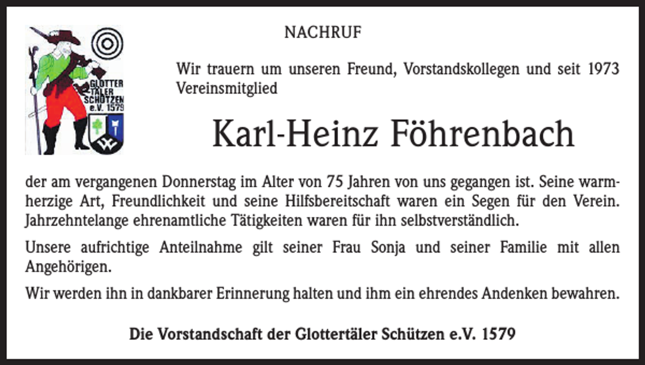 <p>NACHRUF<br />Wir trauern um unseren Freund, Vorstandskollegen und seit 1973<br />Vereinsmitglied</p><p>Karl-Heinz Föhrenbach<br />der am vergangenen Donnerstag im Alter von 75 Jahren von uns gegangen ist. Seine warmherzige Art, Freundlichkeit und seine Hilfsbereitschaft waren ein Segen für den Verein.<br />Jahrzehntelange ehrenamtliche Tätigkeiten waren für ihn selbstverständlich.<br />Unsere aufrichtige Anteilnahme gilt seiner Frau Sonja und seiner Familie mit allen<br />­Angehörigen.<br />Wir werden ihn in dankbarer Erinnerung halten und ihm ein ehrendes Andenken bewahren.<br />Die Vorstandschaft der Glottertäler Schützen e.V. 1579</p>