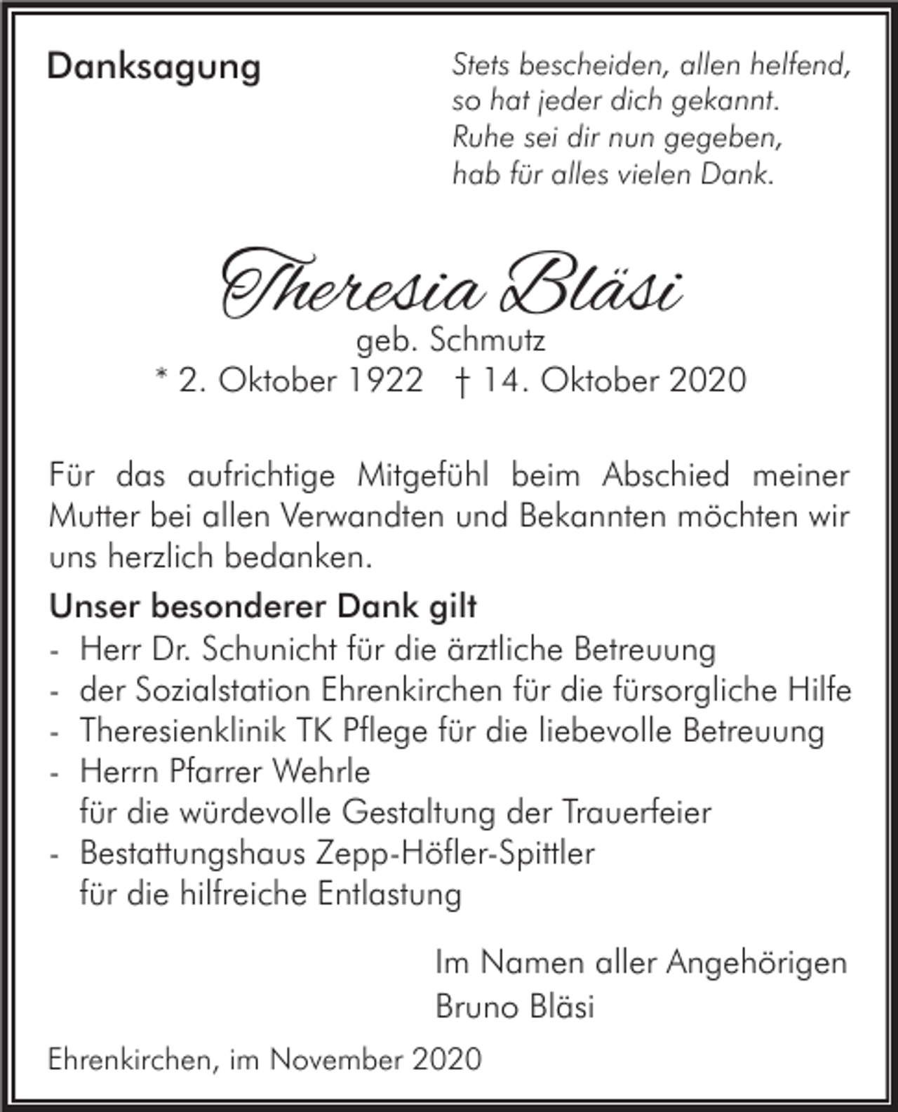 <p>Danksagung</p><p>Stets bescheiden, allen helfend,<br />so hat jeder dich gekannt.<br />Ruhe sei dir nun gegeben,<br />hab für alles vielen Dank.</p><p>Theresia Bläsi</p><p>geb. Schmutz<br />* 2. Oktober 1922 † 14. Oktober 2020<br />Für das aufrichtige Mitgefühl beim Abschied meiner<br />Mutter bei allen Verwandten und Bekannten möchten wir<br />uns herzlich bedanken.<br />Unser besonderer Dank gilt<br />- Herr Dr. Schunicht für die ärztliche Betreuung<br />- der Sozialstation Ehrenkirchen für die fürsorgliche Hilfe<br />- Theresienklinik TK Pflege für die liebevolle Betreuung<br />- Herrn Pfarrer Wehrle<br />für die würdevolle Gestaltung der Trauerfeier<br />- Bestattungshaus Zepp-Höfler-Spittler<br />für die hilfreiche Entlastung<br />Im Namen aller Angehörigen<br />Bruno Bläsi<br />Ehrenkirchen, im November 2020</p>