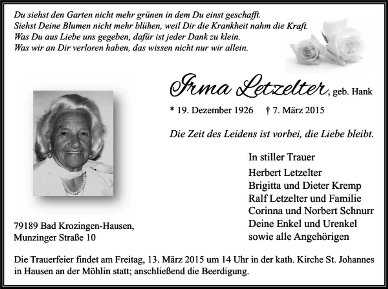 <p>Du siehst den Garten nicht mehr grünen in dem Du einst geschafft.<br />Siehst Deine Blumen nicht mehr blühen, weil Dir die Krankheit nahm die Kraft.<br />Was Du aus Liebe uns gegeben, dafür ist jeder Dank zu klein.<br />Was wir an Dir verloren haben, das wissen nicht nur wir allein.</p><p>Irma Letzelter</p><p>, geb. Hank</p><p>* 19. Dezember 1926</p><p>† 7. März 2015</p><p>Die Zeit des Leidens ist vorbei, die Liebe bleibt.</p><p>79189 Bad Krozingen-Hausen,<br />Munzinger Straße 10</p><p>In stiller Trauer<br />Herbert Letzelter<br />Brigitta und Dieter Kremp<br />Ralf Letzelter und Familie<br />Corinna und Norbert Schnurr<br />Deine Enkel und Urenkel<br />sowie alle Angehörigen</p><p>Die Trauerfeier findet am Freitag, 13. März 2015 um 14 Uhr in der kath. Kirche St. Johannes<br />in Hausen an der Möhlin statt; anschließend die Beerdigung.</p>