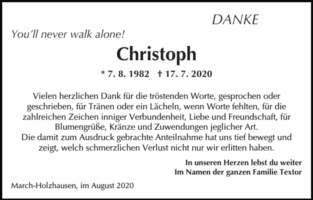 <p>DANKE</p><p>You’ll never walk alone!</p><p>Christoph<br />* 7. 8. 1982 † 17. 7. 2020<br />Vielen herzlichen Dank für die tröstenden Worte, gesprochen oder<br />geschrieben, für Tränen oder ein Lächeln, wenn Worte fehlten, für die<br />zahlreichen Zeichen inniger Verbundenheit, Liebe und Freundschaft, für<br />Blumengrüße, Kränze und Zuwendungen jeglicher Art.<br />Die damit zum Ausdruck gebrachte Anteilnahme hat uns tief bewegt und<br />zeigt, welch schmerzlichen Verlust nicht nur wir erlitten haben.<br />In unseren Herzen lebst du weiter<br />Im Namen der ganzen Familie Textor<br />March-Holzhausen, im August 2020</p>
