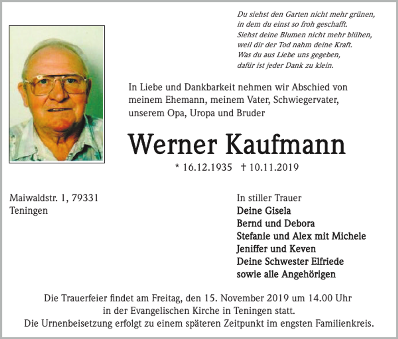 <p>Du siehst den Garten nicht mehr grünen,<br />in dem du einst so froh geschafft.<br />Siehst deine Blumen nicht mehr blühen,<br />weil dir der Tod nahm deine Kraft.<br />Was du aus Liebe uns gegeben,<br />dafür ist jeder Dank zu klein.</p><p>In Liebe und Dankbarkeit nehmen wir Abschied von<br />meinem Ehemann, meinem Vater, Schwiegervater,<br />unserem Opa, Uropa und Bruder</p><p>* 16.12.1935 † 10.11.2019<br />Maiwaldstr. 1, 79331<br />Teningen</p><p>In stiller Trauer</p><p>Die Trauerfeier ﬁndet am Freitag, den 15. November 2019 um 14.00 Uhr<br />in der Evangelischen Kirche in Teningen statt.<br />Die Urnenbeisetzung erfolgt zu einem späteren Zeitpunkt im engsten Familienkreis.</p>