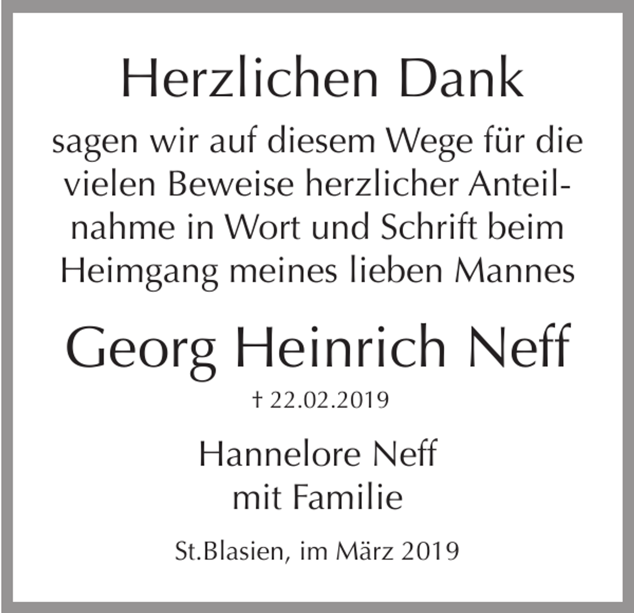 <p>Herzlichen Dank<br />sagen wir auf diesem Wege für die<br />vielen Beweise herzlicher Anteilnahme in Wort und Schrift beim<br />Heimgang meines lieben Mannes</p><p>Georg Heinrich Neff<br />† 22.02.2019</p><p>Hannelore Neff<br />mit Familie<br />St.Blasien, im März 2019</p>