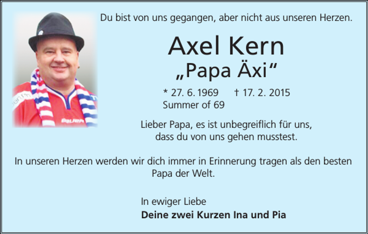 <p>Du bist von uns gegangen, aber nicht aus unseren Herzen.</p><p>Axel Kern<br />„Papa Äxi“</p><p>* 27. 6. 1969 † 17. 2. 2015<br />Summer of 69<br />Lieber Papa, es ist unbegreiflich für uns,<br />dass du von uns gehen musstest.<br />In unseren Herzen werden wir dich immer in Erinnerung tragen als den besten<br />Papa der Welt.<br />In ewiger Liebe<br />Deine zwei Kurzen Ina und Pia</p>