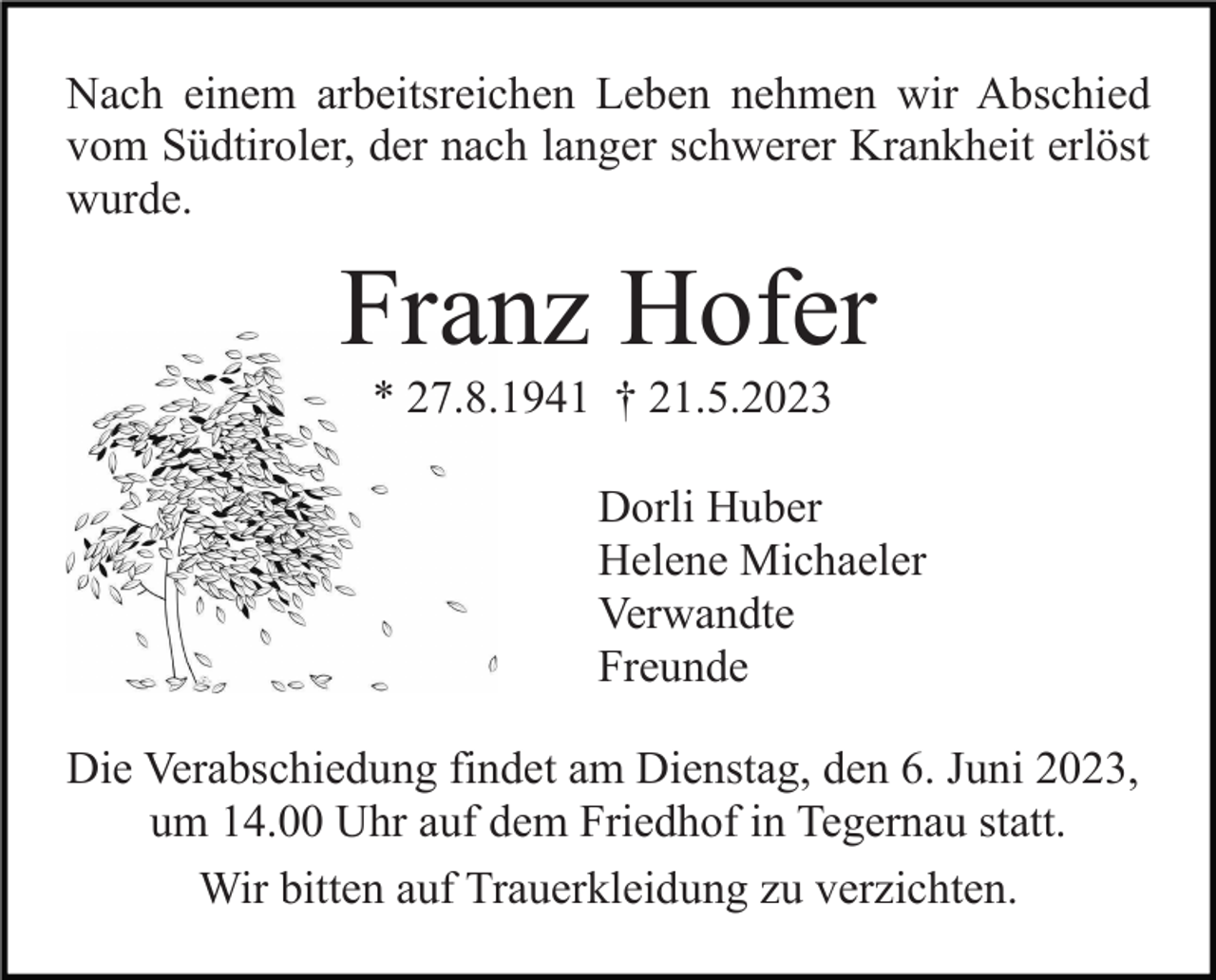 <p>Nach einem arbeitsreichen Leben nehmen wir Abschied<br />vom Südtiroler, der nach langer schwerer Krankheit erlöst<br />wurde.</p><p>Franz Hofer<br />* 27.8.1941 † 21.5.2023<br />Dorli Huber<br />Helene Michaeler<br />Verwandte<br />Freunde<br />Die Verabschiedung findet am Dienstag, den 6. Juni 2023,<br />um 14.00 Uhr auf dem Friedhof in Tegernau statt.<br />Wir bitten auf Trauerkleidung zu verzichten.</p>