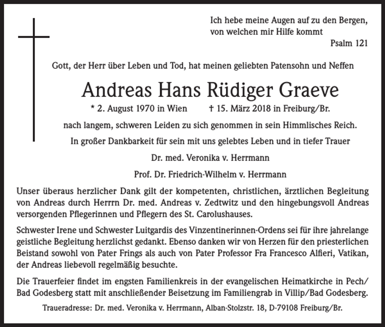 <p>Ich hebe meine Augen auf zu den Bergen,<br />von welchen mir Hilfe kommt</p><p>Psalm 121<br />Gott, der Herr über Leben und Tod, hat meinen geliebten Patensohn und Neffen</p><p>Andreas Hans Rüdiger Graeve<br />* 2. August 1970 in Wien</p><p>† 15. März 2018 in Freiburg/Br.</p><p>nach langem, schweren Leiden zu sich genommen in sein Himmlisches Reich.<br />In großer Dankbarkeit für sein mit uns gelebtes Leben und in tiefer Trauer<br />Dr. med. Veronika v. Herrmann<br />Prof. Dr. Friedrich-Wilhelm v. Herrmann<br />Unser überaus herzlicher Dank gilt der kompetenten, christlichen, ärztlichen Begleitung<br />von Andreas durch Herrrn Dr. med. Andreas v. Zedtwitz und den hingebungsvoll Andreas<br />versorgenden Pflegerinnen und Pflegern des St. Carolushauses.<br />Schwester Irene und Schwester Luitgardis des Vinzentinerinnen-Ordens sei für ihre jahrelange<br />geistliche Begleitung herzlichst gedankt. Ebenso danken wir von Herzen für den priesterlichen<br />Beistand sowohl von Pater Frings als auch von Pater Professor Fra Francesco Alfieri, Vatikan,<br />der Andreas liebevoll regelmäßig besuchte.<br />Die Trauerfeier findet im engsten Familienkreis in der evangelischen Heimatkirche in Pech/<br />Bad Godesberg statt mit anschließender Beisetzung im Familiengrab in Villip/Bad Godesberg.<br />Traueradresse: Dr. med. Veronika v. Herrmann, Alban-Stolzstr. 18, D-79108 Freiburg/Br.</p>