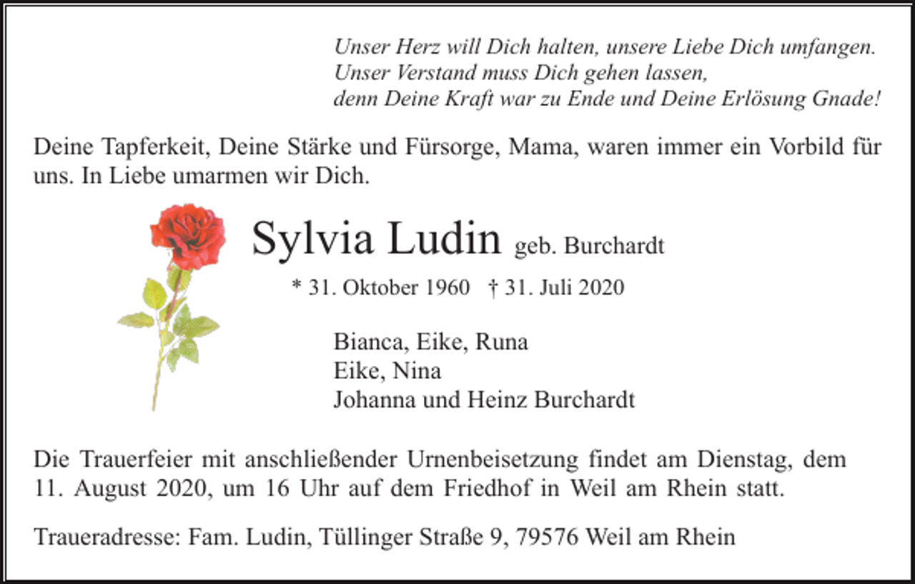 <p>Unser Herz will Dich halten, unsere Liebe Dich umfangen.<br />Unser Verstand muss Dich gehen lassen,<br />denn Deine Kraft war zu Ende und Deine Erlösung Gnade!</p><p>Deine Tapferkeit, Deine Stärke und Fürsorge, Mama, waren immer ein Vorbild für<br />uns. In Liebe umarmen wir Dich.</p><p>Sylvia Ludin geb. Burchardt<br />* 31. Oktober 1960 † 31. Juli 2020</p><p>Bianca, Eike, Runa<br />Eike, Nina<br />Johanna und Heinz Burchardt<br />Die Trauerfeier mit anschließender Urnenbeisetzung findet am Dienstag, dem<br />11. August 2020, um 16 Uhr auf dem Friedhof in Weil am Rhein statt.<br />Traueradresse: Fam. Ludin, Tüllinger Straße 9, 79576 Weil am Rhein</p>