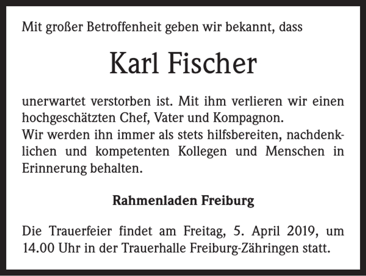 <p>Mit großer Betroffenheit geben wir bekannt, dass</p><p>Karl Fischer<br />unerwartet verstorben ist. Mit ihm verlieren wir einen<br />hochgeschätzten Chef, Vater und Kompagnon.<br />Wir werden ihn immer als stets hilfsbereiten, nachdenklichen und kompetenten Kollegen und Menschen in<br />­Erinnerung behalten.<br />Rahmenladen Freiburg<br />Die Trauerfeier findet am Freitag, 5. April 2019, um<br />14.00 Uhr in der Trauerhalle Freiburg-Zähringen statt.</p>