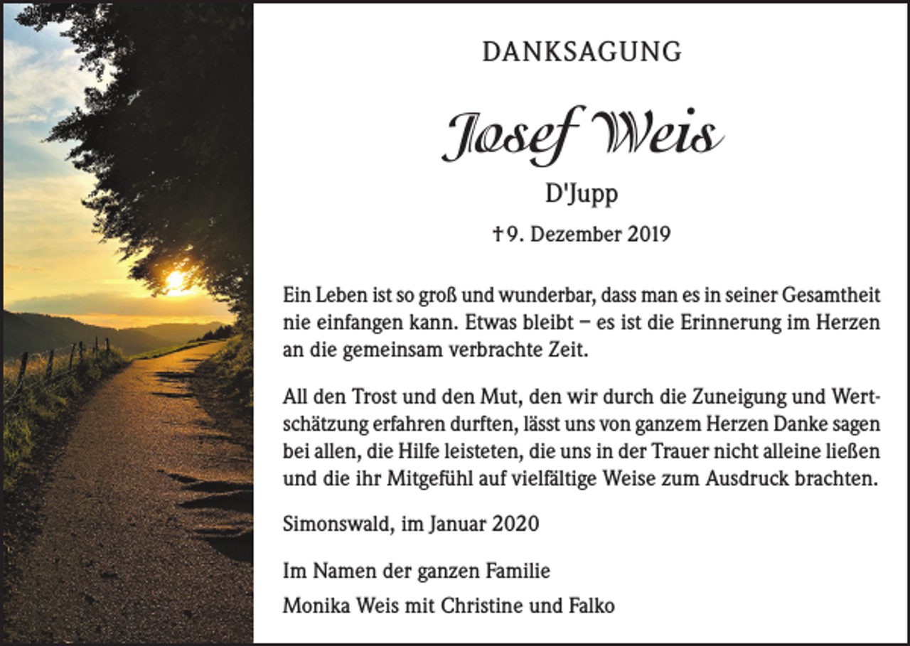 <p>DANKSAGUNG</p><p>Josef Weis<br />D'Jupp<br />† 9. Dezember 2019<br />Ein Leben ist so groß und wunderbar, dass man es in seiner Gesamtheit<br />nie einfangen kann. Etwas bleibt – es ist die Erinnerung im Herzen<br />an die gemeinsam verbrachte Zeit.<br />All den Trost und den Mut, den wir durch die Zuneigung und Wertschätzung erfahren durften, lässt uns von ganzem Herzen Danke sagen<br />bei allen, die Hilfe leisteten, die uns in der Trauer nicht alleine ließen<br />und die ihr Mitgefühl auf vielfältige Weise zum Ausdruck brachten.<br />Simonswald, im Januar 2020<br />Im Namen der ganzen Familie<br />Monika Weis mit Christine und Falko</p>