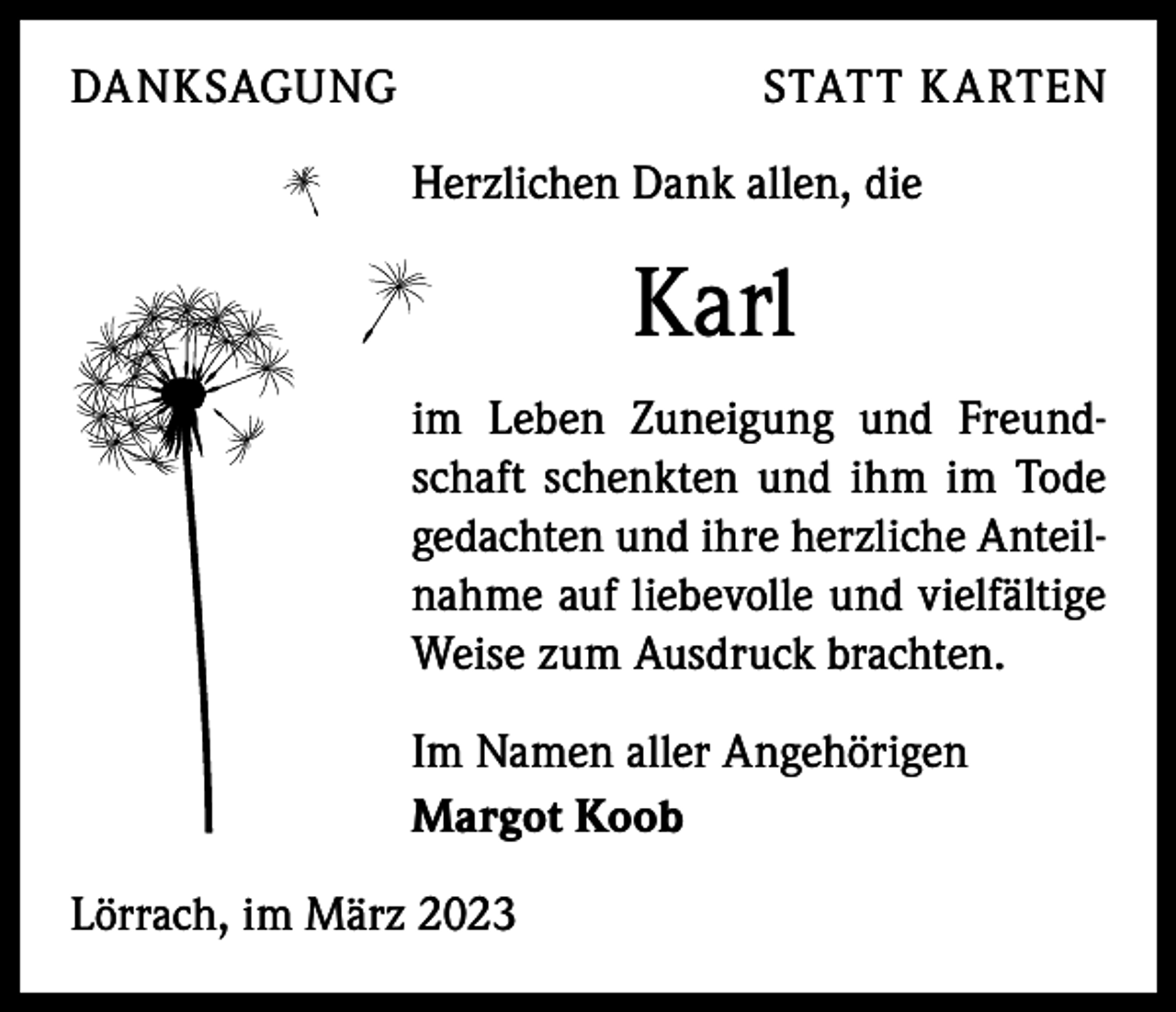 <p>DANKSAGUNG</p><p>STATT KARTEN</p><p>Herzlichen Dank allen, die</p><p>Karl<br />im Leben Zuneigung und Freundschaft schenkten und ihm im Tode<br />gedachten und ihre herzliche Anteilnahme auf liebevolle und vielfältige<br />Weise zum Ausdruck brachten.<br />Im Namen aller Angehörigen<br />Margot Koob<br />Lörrach, im März 2023</p>