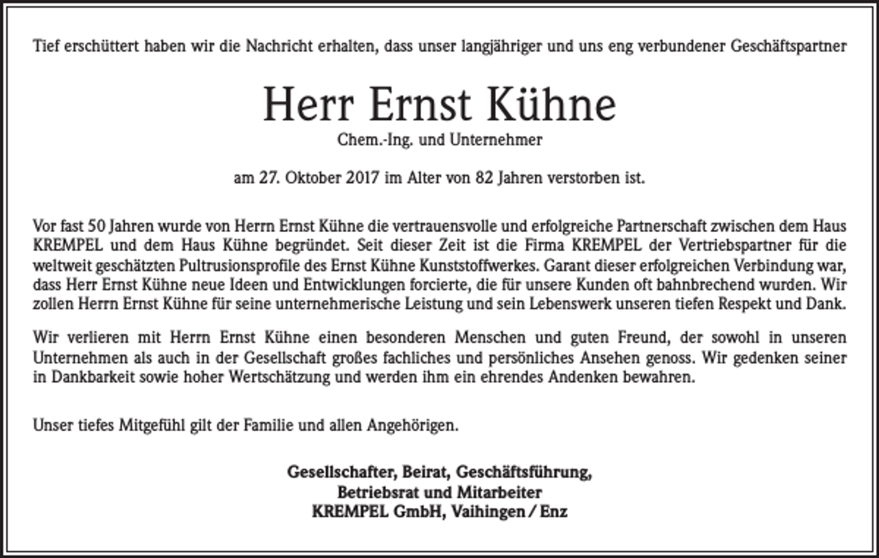 <p>Tief erschüttert haben wir die Nachricht erhalten, dass unser langjähriger und uns eng verbundener Geschäftspartner</p><p>Herr Ernst Kühne<br />Chem.-Ing. und Unternehmer</p><p>am 27. Oktober 2017 im Alter von 82 Jahren verstorben ist.<br />Vor fast 50 Jahren wurde von Herrn Ernst Kühne die vertrauensvolle und erfolgreiche Partnerschaft zwischen dem Haus<br />KREMPEL und dem Haus Kühne begründet. Seit dieser Zeit ist die Firma KREMPEL der Vertriebspartner für die<br />­weltweit geschätzten Pultrusionsprofile des Ernst Kühne Kunststoffwerkes. Garant dieser erfolgreichen Verbindung war,<br />dass Herr Ernst Kühne neue Ideen und Entwicklungen forcierte, die für unsere Kunden oft bahnbrechend wurden. Wir<br />zollen Herrn Ernst Kühne für seine unternehmerische Leistung und sein Lebenswerk unseren tiefen Respekt und Dank.<br />Wir verlieren mit Herrn Ernst Kühne einen besonderen Menschen und guten Freund, der sowohl in unseren<br />­Unternehmen als auch in der Gesellschaft großes fachliches und persönliches Ansehen genoss. Wir gedenken seiner<br />in Dankbarkeit sowie hoher Wertschätzung und werden ihm ein ehrendes Andenken bewahren.<br />Unser tiefes Mitgefühl gilt der Familie und allen Angehörigen.<br />Gesellschafter, Beirat, Geschäftsführung,<br />Betriebsrat und Mitarbeiter<br />KREMPEL GmbH, Vaihingen / Enz</p>