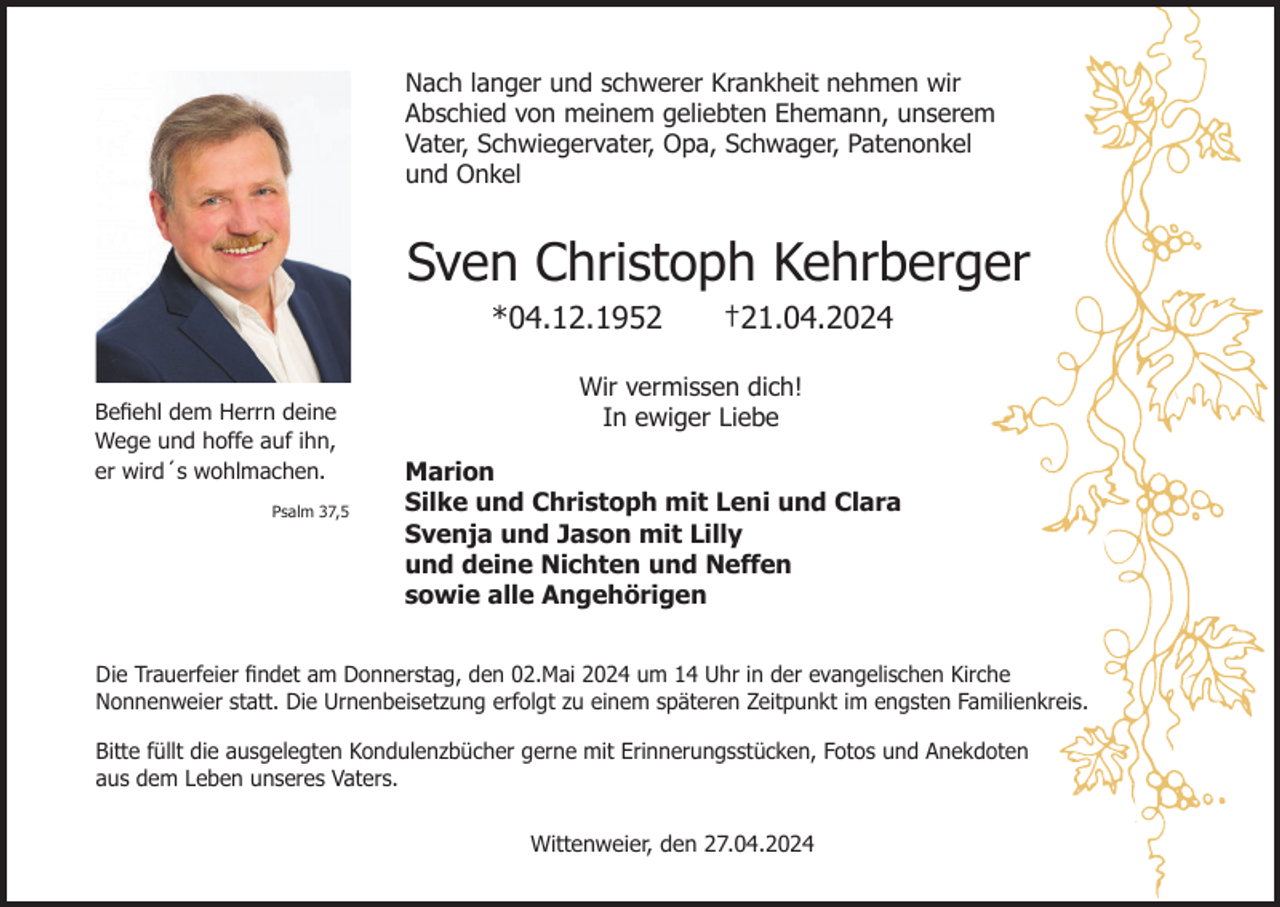 <p>Nach langer und schwerer Krankheit nehmen wir<br />Abschied von meinem geliebten Ehemann, unserem<br />Vater, Schwiegervater, Opa, Schwager, Patenonkel<br />und Onkel</p><p>Sven Christoph Kehrberger<br />*04.12.1952<br />Befiehl dem Herrn deine<br />Wege und hoffe auf ihn,<br />er wird´s wohlmachen.<br />Psalm 37,5</p><p>†21.04.2024</p><p>Wir vermissen dich!<br />In ewiger Liebe<br />Marion<br />Silke und Christoph mit Leni und Clara<br />Svenja und Jason mit Lilly<br />und deine Nichten und Neffen<br />sowie alle Angehörigen</p><p>Die Trauerfeier findet am Donnerstag, den 02.Mai 2024 um 14 Uhr in der evangelischen Kirche<br />Nonnenweier statt. Die Urnenbeisetzung erfolgt zu einem späteren Zeitpunkt im engsten Familienkreis.<br />Bitte füllt die ausgelegten Kondulenzbücher gerne mit Erinnerungsstücken, Fotos und Anekdoten<br />aus dem Leben unseres Vaters.<br />Wittenweier, den 27.04.2024</p>